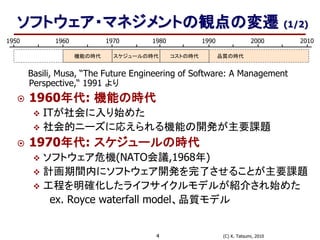 (C) K. Tatsumi, 20104
ソフトウェア・マネジメントの観点の変遷 (1/2)
Basili, Musa, “The Future Engineering of Software: A Management
Perspective,“ 1991 より
 1960年代: 機能の時代
 ITが社会に入り始めた
 社会的ニーズに応えられる機能の開発が主要課題
 1970年代: スケジュールの時代
 ソフトウェア危機(NATO会議,1968年)
 計画期間内にソフトウェア開発を完了させることが主要課題
 工程を明確化したライフサイクルモデルが紹介され始めた
ex. Royce waterfall model、品質モデル
1950 1980 19901960 1970 2000 2010
機能の時代 スケジュールの時代 コストの時代 品質の時代
 