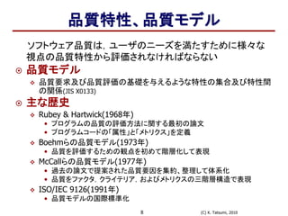 (C) K. Tatsumi, 20108
品質特性、品質モデル
ソフトウェア品質は，ユーザのニーズを満たすために様々な
視点の品質特性から評価されなければならない
 品質モデル
 品質要求及び品質評価の基礎を与えるような特性の集合及び特性間
の関係(JIS X0133)
 主な歴史
 Rubey & Hartwick(1968年)
• プログラムの品質の評価方法に関する最初の論文
• プログラムコードの「属性」と「メトリクス」を定義
 Boehmらの品質モデル(1973年)
• 品質を評価するための観点を初めて階層化して表現
 McCallらの品質モデル(1977年)
• 過去の論文で提案された品質要因を集約、整理して体系化
• 品質をファクタ，クライテリア，およびメトリクスの三階層構造で表現
 ISO/IEC 9126(1991年)
• 品質モデルの国際標準化
 