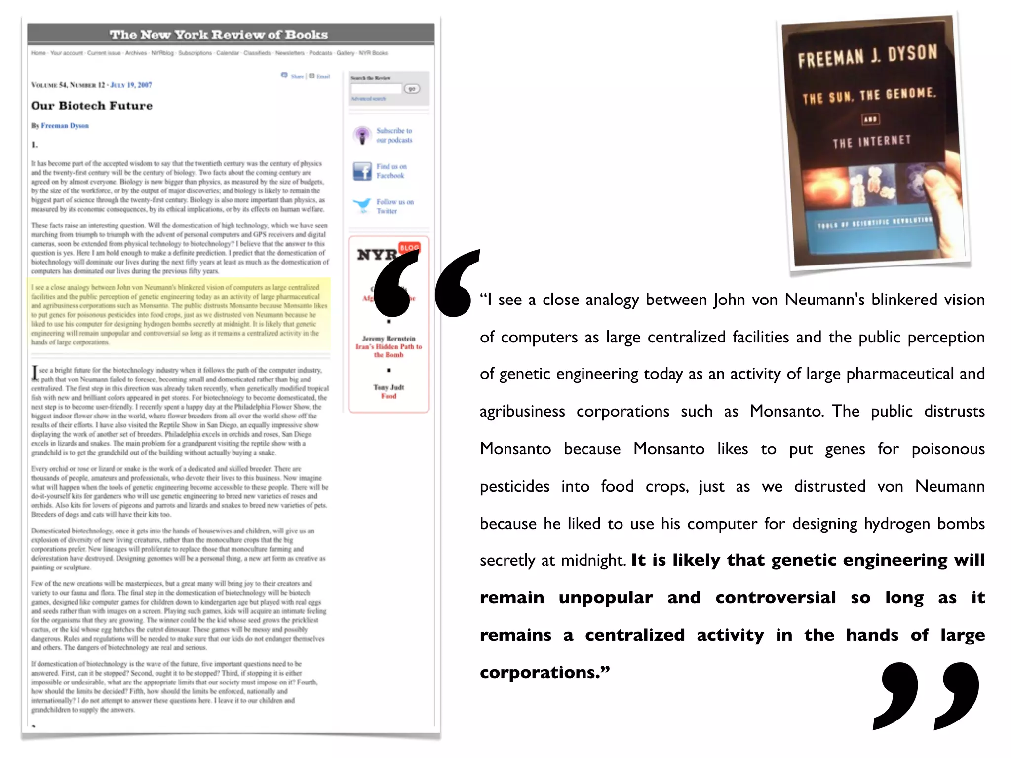 “   “I see a close analogy between John von Neumann's blinkered vision

    of computers as large centralized facilities and the public perception

    of genetic engineering today as an activity of large pharmaceutical and

    agribusiness corporations such as Monsanto. The public distrusts

    Monsanto because Monsanto likes to put genes for poisonous

    pesticides into food crops, just as we distrusted von Neumann

    because he liked to use his computer for designing hydrogen bombs

    secretly at midnight. It is likely that genetic engineering will

    remain unpopular and controversial so long as it

    remains a centralized activity in the hands of large

    corporations.”
 