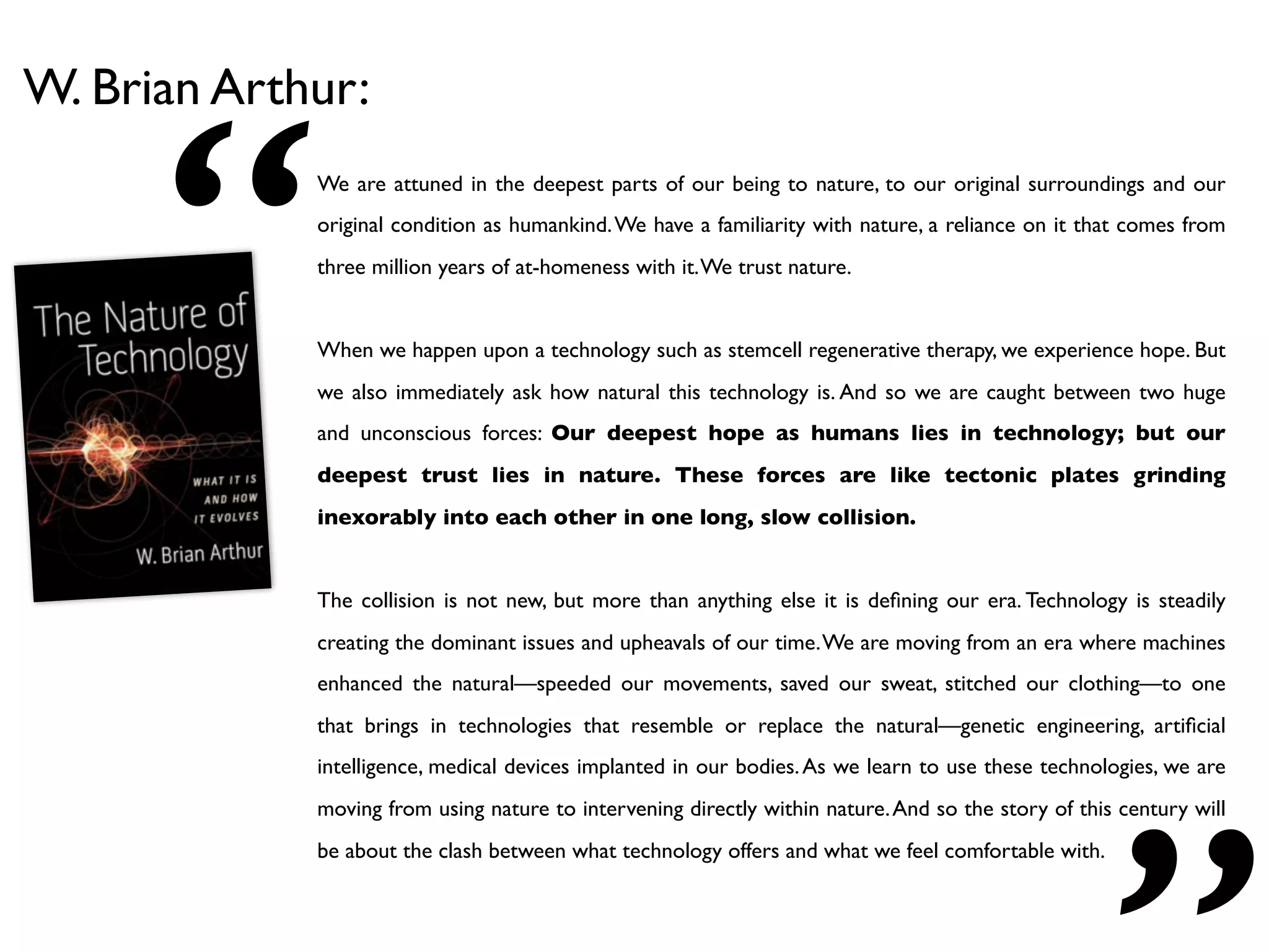 “
W. Brian Arthur:
             We are attuned in the deepest parts of our being to nature, to our original surroundings and our
             original condition as humankind. We have a familiarity with nature, a reliance on it that comes from
             three million years of at-homeness with it. We trust nature.


             When we happen upon a technology such as stemcell regenerative therapy, we experience hope. But
             we also immediately ask how natural this technology is. And so we are caught between two huge
             and unconscious forces: Our deepest hope as humans lies in technology; but our
             deepest trust lies in nature. These forces are like tectonic plates grinding
             inexorably into each other in one long, slow collision.


             The collision is not new, but more than anything else it is deﬁning our era. Technology is steadily
             creating the dominant issues and upheavals of our time. We are moving from an era where machines
             enhanced the natural—speeded our movements, saved our sweat, stitched our clothing—to one
             that brings in technologies that resemble or replace the natural—genetic engineering, artiﬁcial
             intelligence, medical devices implanted in our bodies. As we learn to use these technologies, we are
             moving from using nature to intervening directly within nature. And so the story of this century will
             be about the clash between what technology offers and what we feel comfortable with.
 