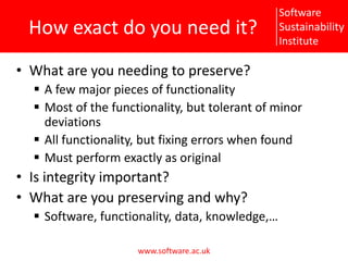 How exact do you need it?What are you needing to preserve?A few major pieces of functionalityMost of the functionality, but tolerant of minor deviationsAll functionality, but fixing errors when foundMust perform exactly as originalIs integrity important?What are you preserving and why?Software, functionality, data, knowledge,…