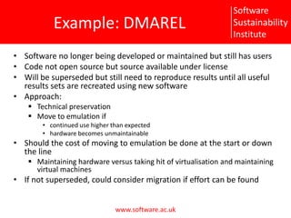 Example: DMARELSoftware no longer being developed or maintained but still has usersCode not open source but source available under licenseWill be superseded but still need to reproduce results until all useful results sets are recreated using new softwareApproach:Technical preservationMove to emulation ifcontinued use higher than expectedhardware becomes unmaintainableShould the cost of moving to emulation be done at the start or down the lineMaintaining hardware versus taking hit of virtualisation and maintaining virtual machinesIf not superseded, could consider migration if effort can be found