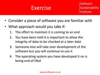 ExerciseConsider a piece of software you are familiar withWhat approach would you take if:The effort to maintain it is coming to an endYou have been told it is important to allow the integrity of data to be checked at a later dateSomeone else will take over development of the software but you will continue to use itThe operating system you have developed it on is being end of lifed