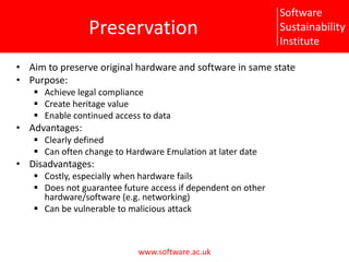 PreservationAim to preserve original hardware and software in same statePurpose:Achieve legal complianceCreate heritage valueEnable continued access to dataAdvantages:Clearly definedCan often change to Hardware Emulation at later dateDisadvantages:Costly, especially when hardware failsDoes not guarantee future access if dependent on other hardware/software (e.g. networking)Can be vulnerable to malicious attack