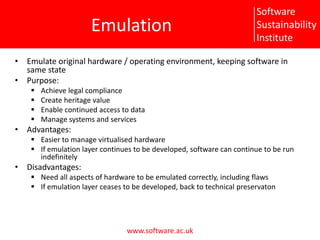 EmulationEmulate original hardware / operating environment, keeping software in same statePurpose:Achieve legal complianceCreate heritage valueEnable continued access to dataManage systems and servicesAdvantages:Easier to manage virtualised hardwareIf emulation layer continues to be developed, software can continue to be run indefinitelyDisadvantages:Need all aspects of hardware to be emulated correctly, including flawsIf emulation layer ceases to be developed, back to technical preservaton