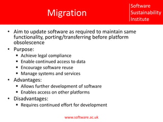 MigrationAim to update software as required to maintain same functionality, porting/transferring before platform obsolescence Purpose:Achieve legal complianceEnable continued access to dataEncourage software reuseManage systems and servicesAdvantages:Allows further development of softwareEnables access on other platformsDisadvantages:Requires continued effort for development