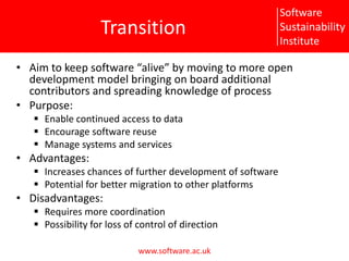TransitionAim to keep software “alive” by moving to more open development model bringing on board additional contributors and spreading knowledge of processPurpose:Enable continued access to dataEncourage software reuseManage systems and servicesAdvantages:Increases chances of further development of softwarePotential for better migration to other platformsDisadvantages:Requires more coordinationPossibility for loss of control of direction