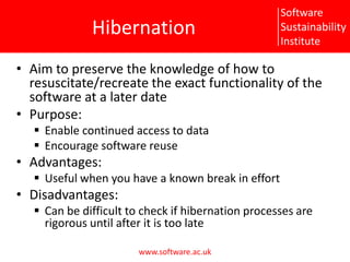 HibernationAim to preserve the knowledge of how to resuscitate/recreate the exact functionality of the software at a later datePurpose:Enable continued access to dataEncourage software reuseAdvantages:Useful when you have a known break in effortDisadvantages:Can be difficult to check if hibernation processes are rigorous until after it is too late