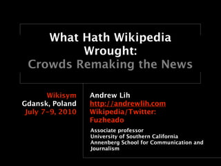 What Hath Wikipedia
         Wrought:
 Crowds Remaking the News

       Wikisym    Andrew Lih
Gdansk, Poland    http://andrewlih.com
 July 7-9, 2010   Wikipedia/Twitter:
                  Fuzheado
                  Associate professor
                  University of Southern California
                  Annenberg School for Communication and
                  Journalism
 