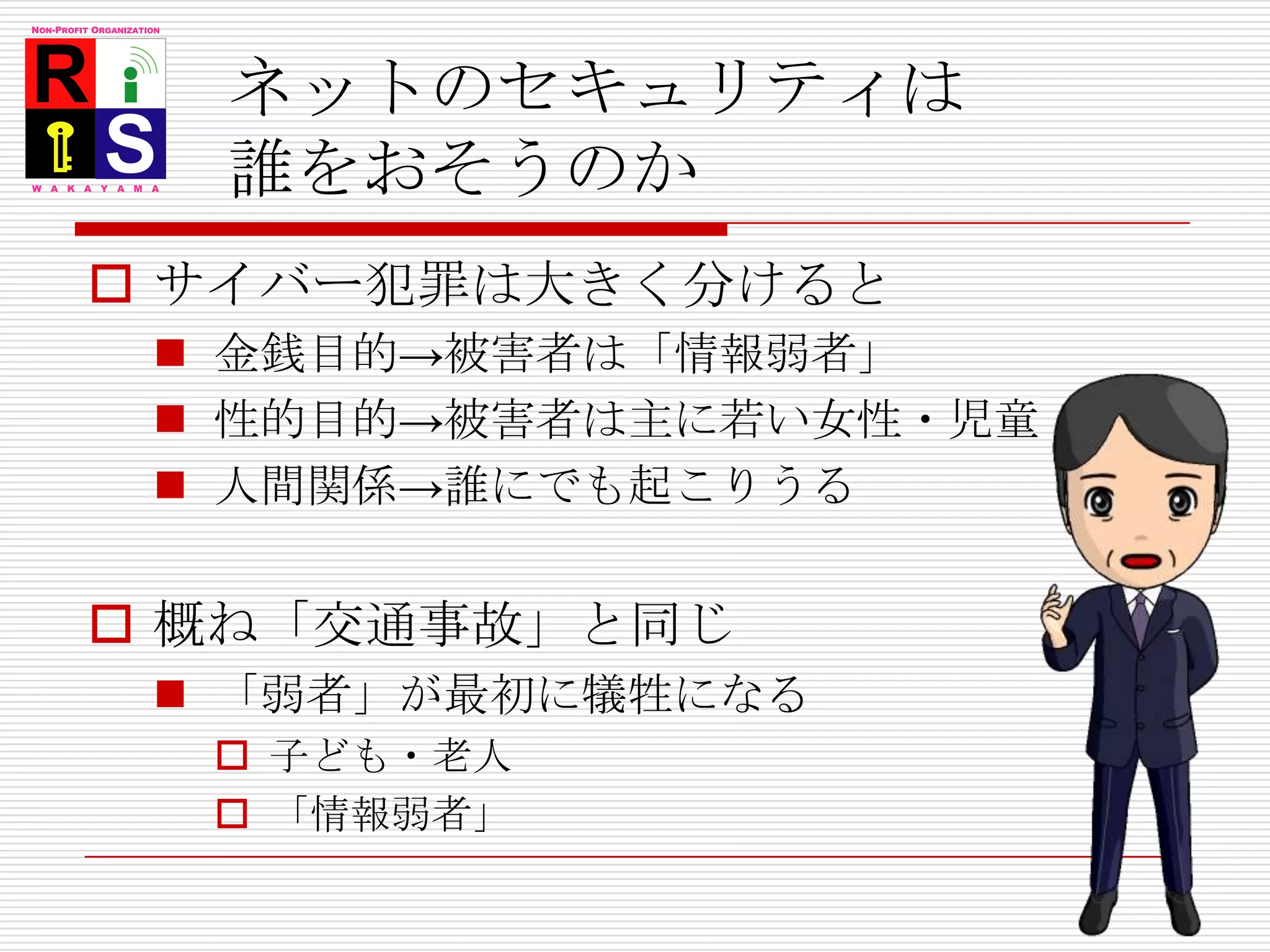 ネットのセキュリティは誰をおそうのかサイバー犯罪は大きく分けると金銭目的->被害者は「情報弱者」性的目的->被害者は主に若い女性・児童人間関係->誰にでも起こりうる概ね「交通事故」と同じ「弱者」が最初に犠牲になる子ども・老人「情報弱者」