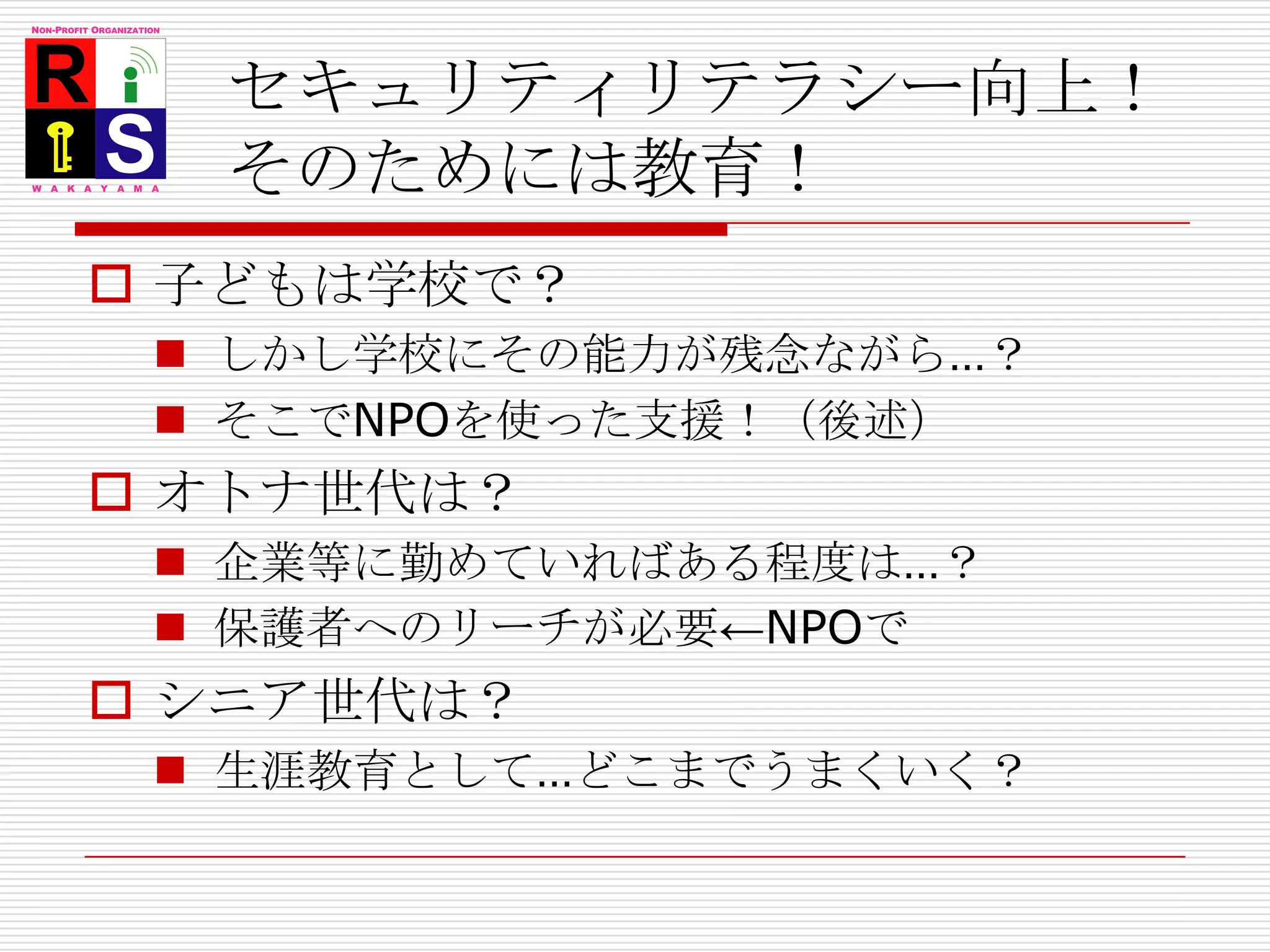 セキュリティリテラシー向上！そのためには教育！子どもは学校で？しかし学校にその能力が残念ながら…？そこでNPOを使った支援！（後述）オトナ世代は？企業等に勤めていればある程度は…？保護者へのリーチが必要←NPOでシニア世代は？生涯教育として…どこまでうまくいく？
