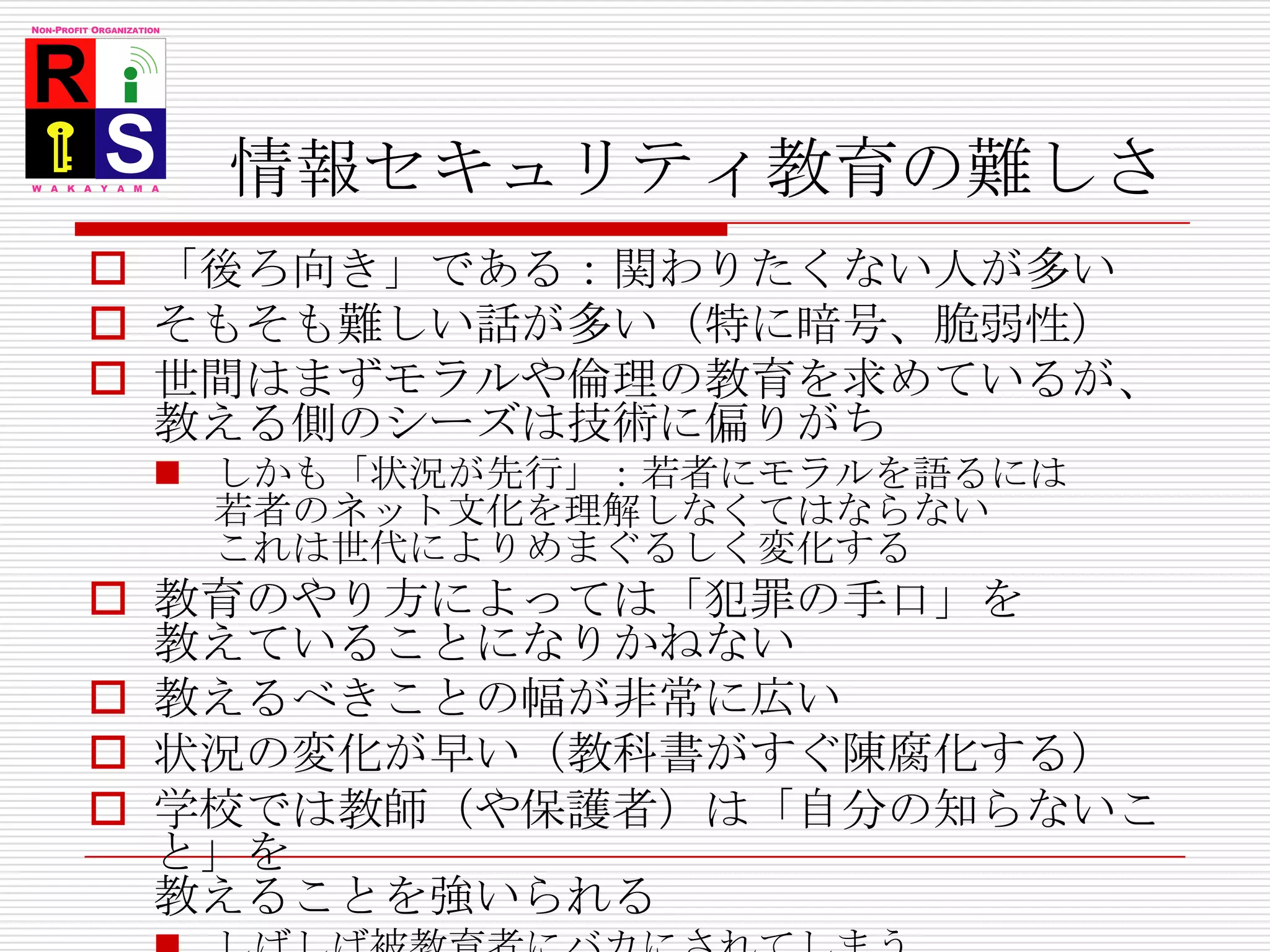 情報セキュリティ教育の難しさ「後ろ向き」である：関わりたくない人が多いそもそも難しい話が多い（特に暗号、脆弱性）世間はまずモラルや倫理の教育を求めているが、教える側のシーズは技術に偏りがちしかも「状況が先行」：若者にモラルを語るには若者のネット文化を理解しなくてはならないこれは世代によりめまぐるしく変化する教育のやり方によっては「犯罪の手口」を教えていることになりかねない教えるべきことの幅が非常に広い状況の変化が早い（教科書がすぐ陳腐化する）学校では教師（や保護者）は「自分の知らないこと」を教えることを強いられるしばしば被教育者にバカにされてしまう