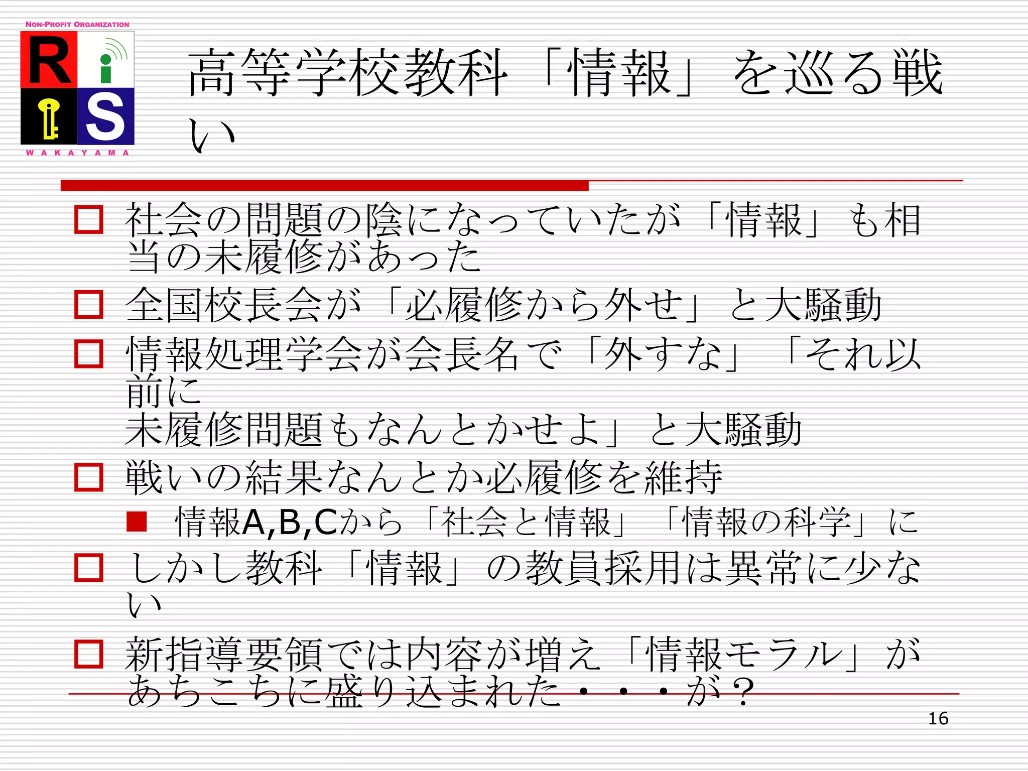高等学校教科「情報」を巡る戦い社会の問題の陰になっていたが「情報」も相当の未履修があった全国校長会が「必履修から外せ」と大騒動情報処理学会が会長名で「外すな」「それ以前に未履修問題もなんとかせよ」と大騒動戦いの結果なんとか必履修を維持情報A,B,Cから「社会と情報」「情報の科学」にしかし教科「情報」の教員採用は異常に少ない新指導要領では内容が増え「情報モラル」があちこちに盛り込まれた・・・が？16