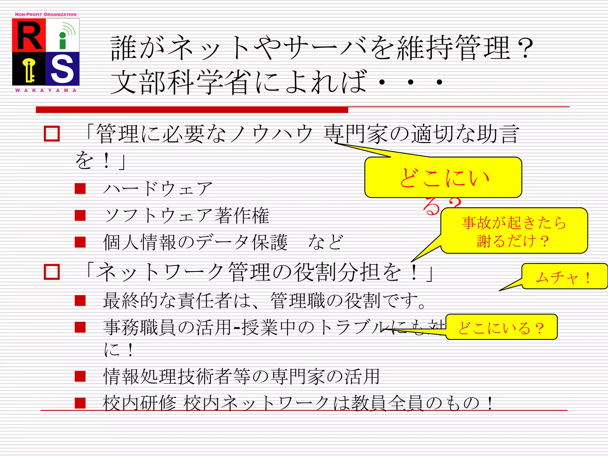 誰がネットやサーバを維持管理？文部科学省によれば・・・「管理に必要なノウハウ 専門家の適切な助言を！」ハードウェアソフトウェア著作権個人情報のデータ保護　など「ネットワーク管理の役割分担を！」最終的な責任者は、管理職の役割です。事務職員の活用-授業中のトラブルにも対応できるように！情報処理技術者等の専門家の活用校内研修 校内ネットワークは教員全員のもの！どこにいる？事故が起きたら謝るだけ？ムチャ！どこにいる？