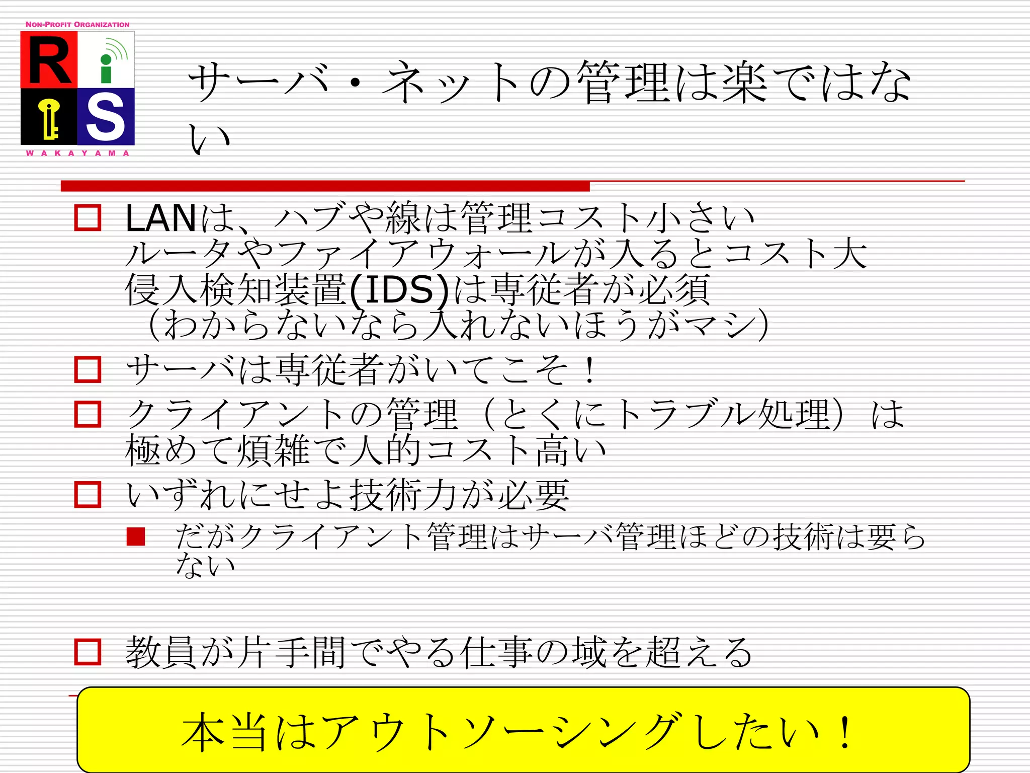 サーバ・ネットの管理は楽ではないLANは、ハブや線は管理コスト小さいルータやファイアウォールが入るとコスト大侵入検知装置(IDS)は専従者が必須（わからないなら入れないほうがマシ）サーバは専従者がいてこそ！クライアントの管理（とくにトラブル処理）は極めて煩雑で人的コスト高いいずれにせよ技術力が必要だがクライアント管理はサーバ管理ほどの技術は要らない教員が片手間でやる仕事の域を超える本当はアウトソーシングしたい！