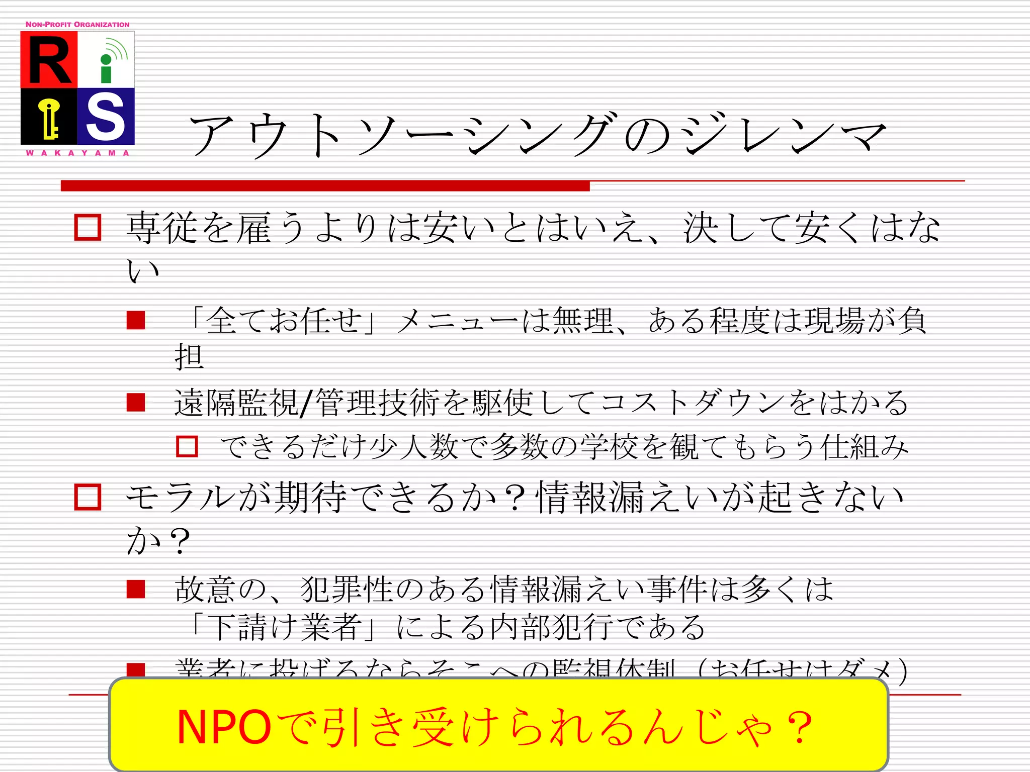 アウトソーシングのジレンマ専従を雇うよりは安いとはいえ、決して安くはない「全てお任せ」メニューは無理、ある程度は現場が負担遠隔監視/管理技術を駆使してコストダウンをはかるできるだけ少人数で多数の学校を観てもらう仕組みモラルが期待できるか？情報漏えいが起きないか？故意の、犯罪性のある情報漏えい事件は多くは「下請け業者」による内部犯行である業者に投げるならそこへの監視体制（お任せはダメ）参加自治体/学校によるコンソーシアムの編成や県委託による公共性の確保も視野にNPOで引き受けられるんじゃ？