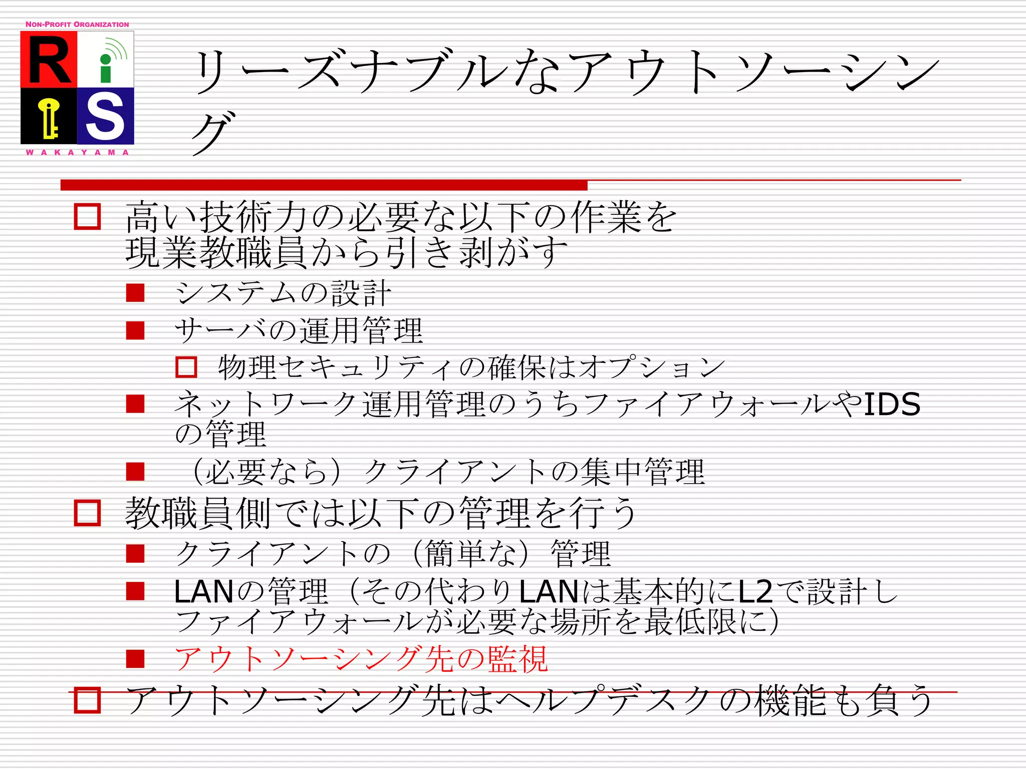 リーズナブルなアウトソーシング高い技術力の必要な以下の作業を現業教職員から引き剥がすシステムの設計サーバの運用管理物理セキュリティの確保はオプションネットワーク運用管理のうちファイアウォールやIDSの管理（必要なら）クライアントの集中管理教職員側では以下の管理を行うクライアントの（簡単な）管理LANの管理（その代わりLANは基本的にL2で設計しファイアウォールが必要な場所を最低限に）アウトソーシング先の監視アウトソーシング先はヘルプデスクの機能も負う