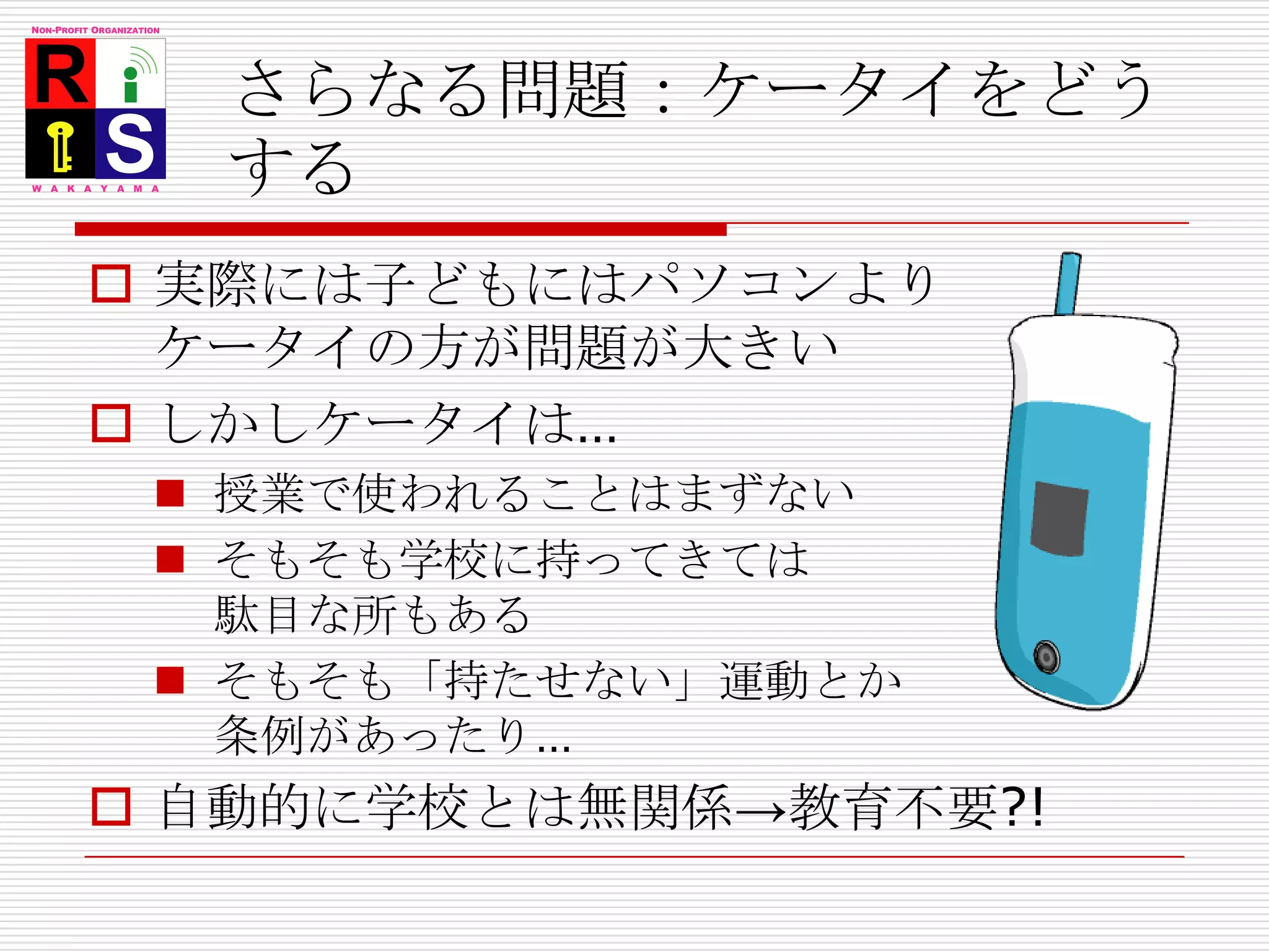 さらなる問題：ケータイをどうする実際には子どもにはパソコンよりケータイの方が問題が大きいしかしケータイは…授業で使われることはまずないそもそも学校に持ってきては駄目な所もあるそもそも「持たせない」運動とか条例があったり…自動的に学校とは無関係->教育不要?!