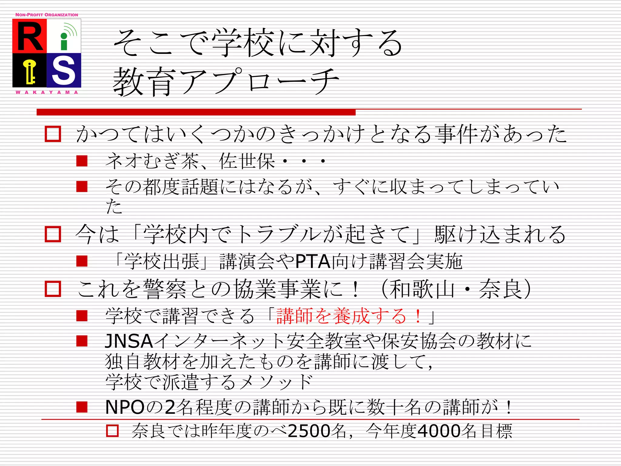 そこで学校に対する教育アプローチかつてはいくつかのきっかけとなる事件があったネオむぎ茶、佐世保・・・その都度話題にはなるが、すぐに収まってしまっていた今は「学校内でトラブルが起きて」駆け込まれる「学校出張」講演会やPTA向け講習会実施これを警察との協業事業に！（和歌山・奈良）学校で講習できる「講師を養成する！」JNSAインターネット安全教室や保安協会の教材に独自教材を加えたものを講師に渡して，学校で派遣するメソッドNPOの2名程度の講師から既に数十名の講師が！奈良では昨年度のべ2500名，今年度4000名目標