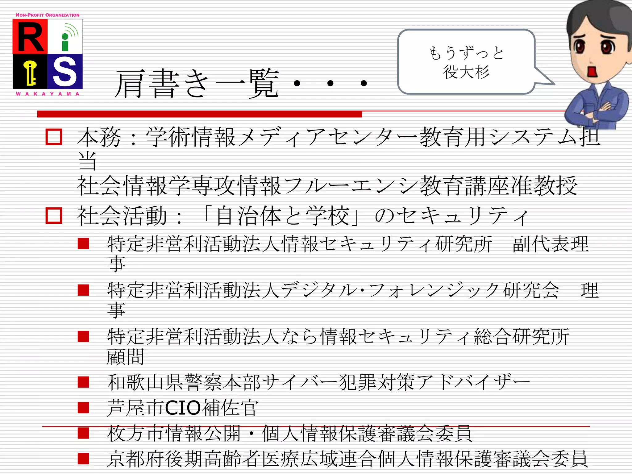 肩書き一覧・・・もうずっと役大杉本務：学術情報メディアセンター教育用システム担当社会情報学専攻情報フルーエンシ教育講座准教授社会活動：「自治体と学校」のセキュリティ特定非営利活動法人情報セキュリティ研究所　副代表理事 特定非営利活動法人デジタル･フォレンジック研究会　理事 特定非営利活動法人なら情報セキュリティ総合研究所　顧問 和歌山県警察本部サイバー犯罪対策アドバイザー芦屋市CIO補佐官枚方市情報公開・個人情報保護審議会委員京都府後期高齢者医療広域連合個人情報保護審議会委員高知県電子自治体推進協議会　顧問 「サイバー犯罪に関する白浜シンポジウム」と「大学対抗IT危機管理コンテスト」を主催