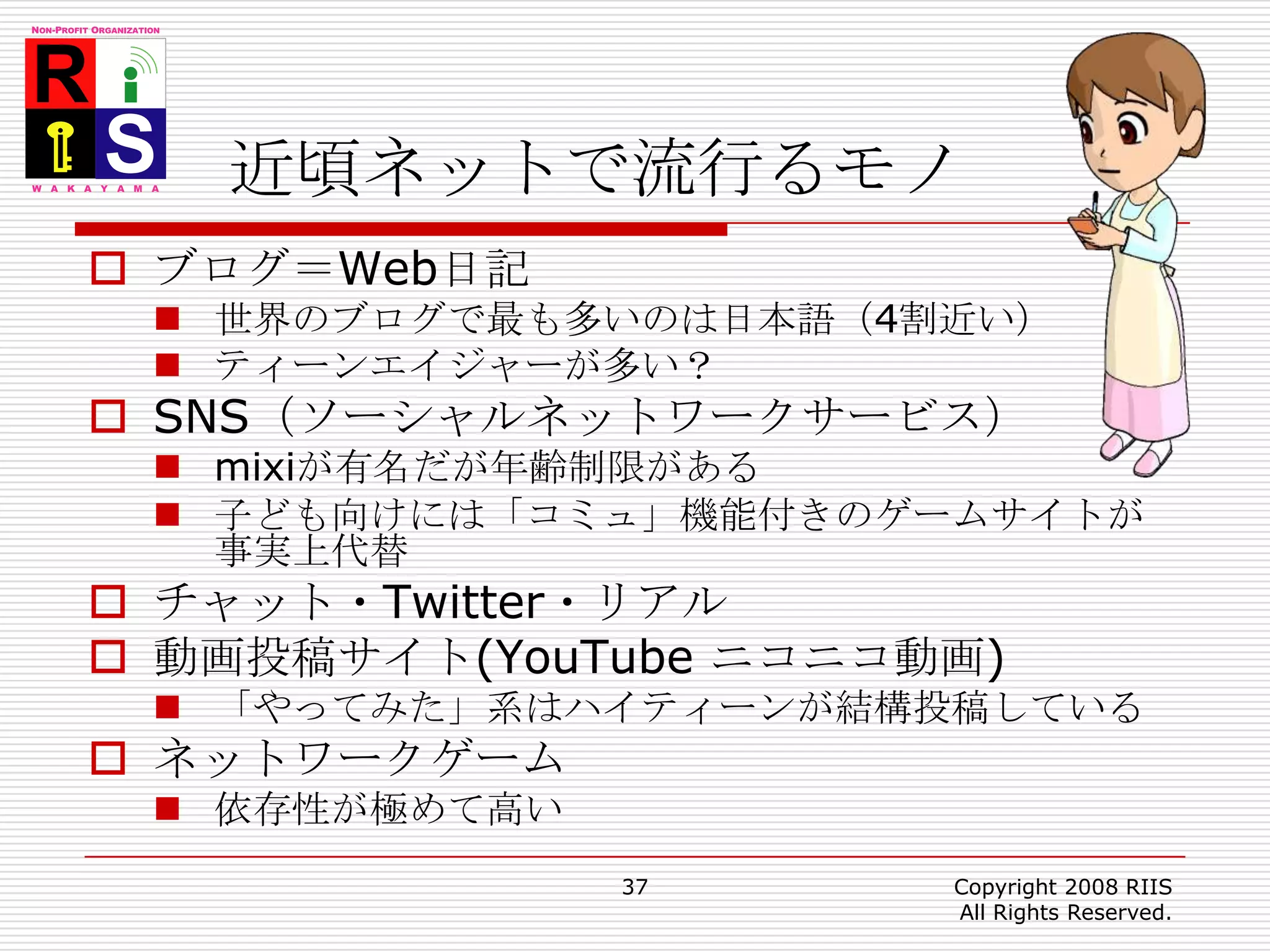 近頃ネットで流行るモノブログ＝Web日記世界のブログで最も多いのは日本語（4割近い）ティーンエイジャーが多い？SNS（ソーシャルネットワークサービス）mixiが有名だが年齢制限がある子ども向けには「コミュ」機能付きのゲームサイトが事実上代替チャット・Twitter・リアル動画投稿サイト(YouTube ニコニコ動画)「やってみた」系はハイティーンが結構投稿しているネットワークゲーム依存性が極めて高い37Copyright 2008 RIIS All Rights Reserved.