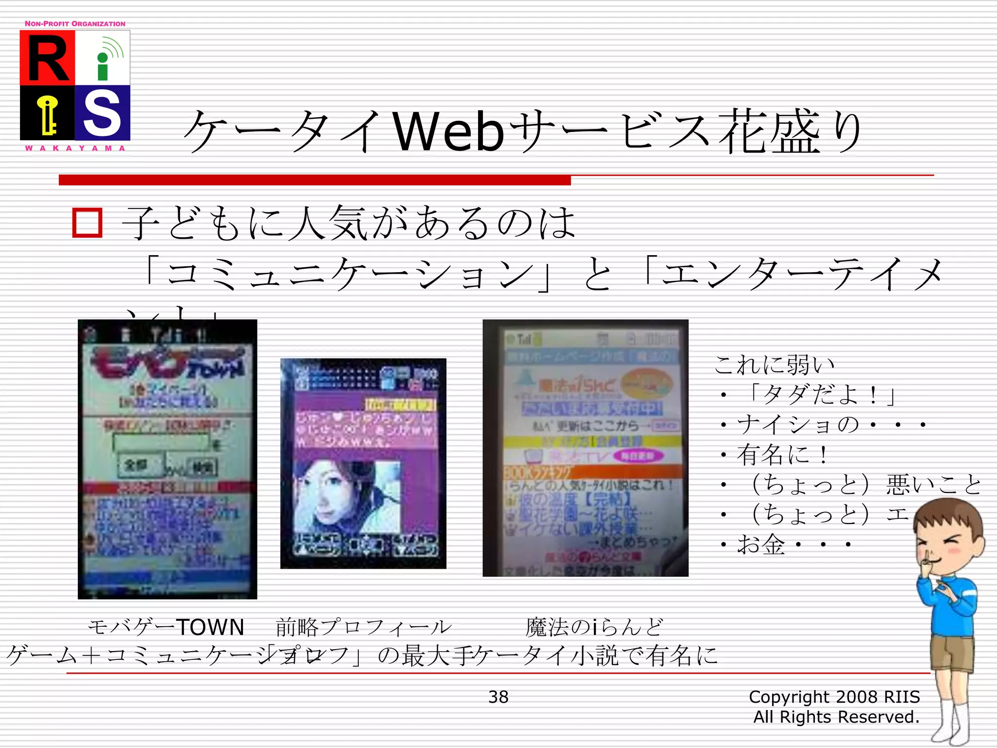 ケータイWebサービス花盛り子どもに人気があるのは「コミュニケーション」と「エンターテイメント」38Copyright 2008 RIIS All Rights Reserved.これに弱い・「タダだよ！」・ナイショの・・・・有名に！・（ちょっと）悪いこと・（ちょっと）エッチ・お金・・・モバゲーTOWNゲーム＋コミュニケーション前略プロフィール「プロフ」の最大手魔法のiらんどケータイ小説で有名に