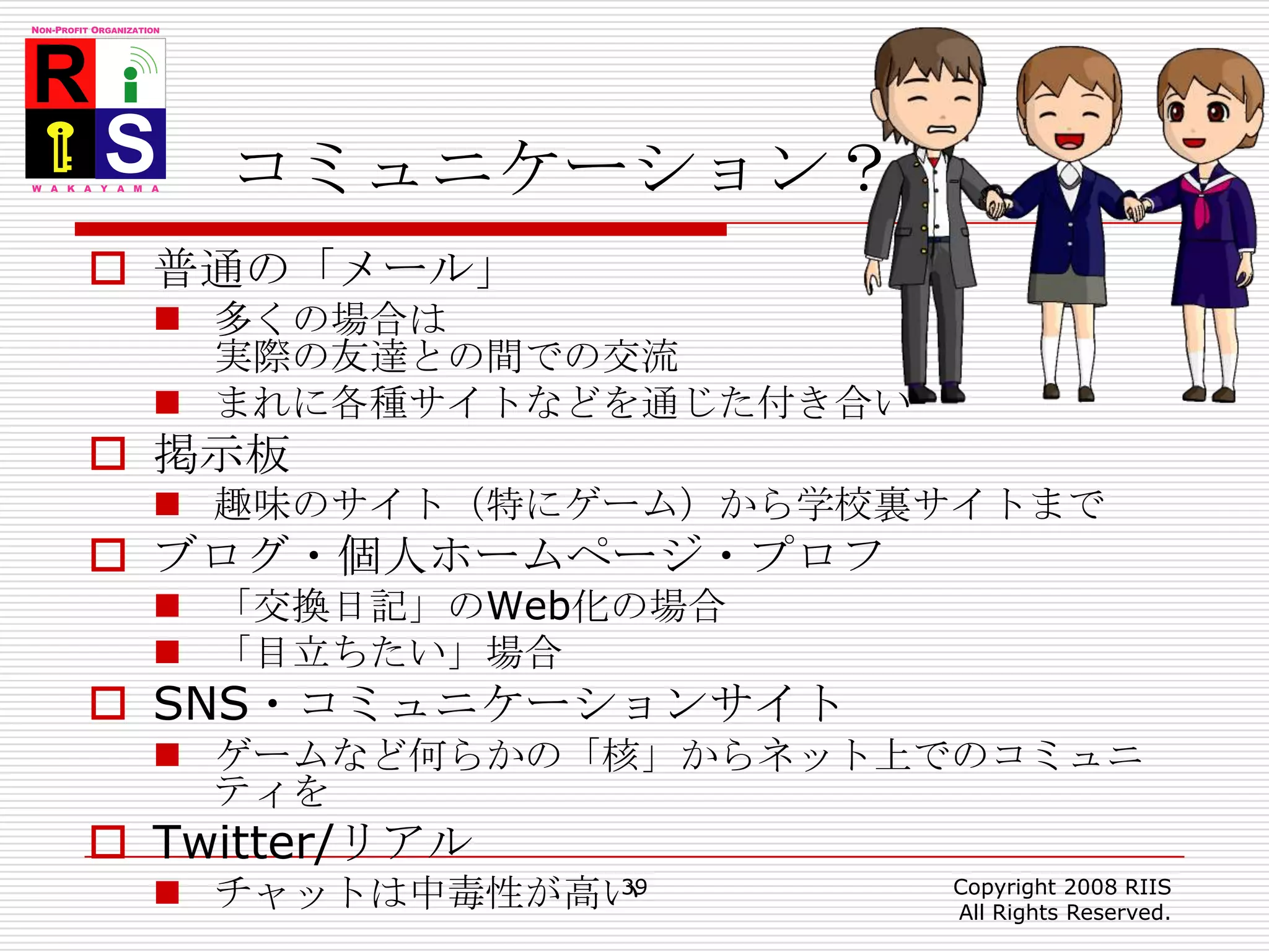 コミュニケーション？普通の「メール」多くの場合は実際の友達との間での交流まれに各種サイトなどを通じた付き合い掲示板趣味のサイト（特にゲーム）から学校裏サイトまでブログ・個人ホームページ・プロフ「交換日記」のWeb化の場合「目立ちたい」場合SNS・コミュニケーションサイトゲームなど何らかの「核」からネット上でのコミュニティをTwitter/リアルチャットは中毒性が高い39Copyright 2008 RIIS All Rights Reserved.