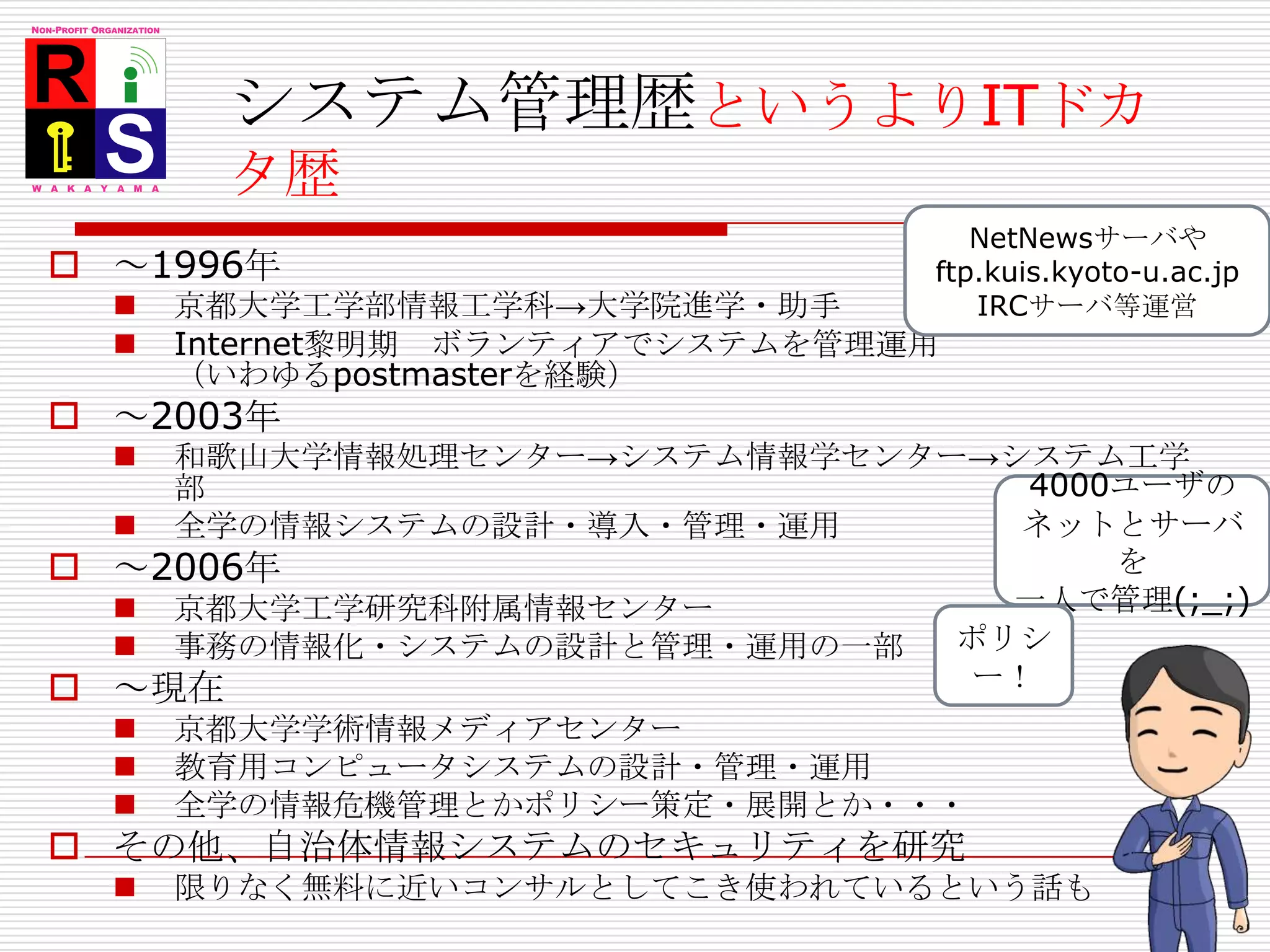 システム管理歴というよりITドカタ歴NetNewsサーバやftp.kuis.kyoto-u.ac.jpIRCサーバ等運営～1996年京都大学工学部情報工学科->大学院進学・助手Internet黎明期　ボランティアでシステムを管理運用（いわゆるpostmasterを経験）　～2003年和歌山大学情報処理センター->システム情報学センター->システム工学部全学の情報システムの設計・導入・管理・運用～2006年京都大学工学研究科附属情報センター事務の情報化・システムの設計と管理・運用の一部～現在京都大学学術情報メディアセンター教育用コンピュータシステムの設計・管理・運用全学の情報危機管理とかポリシー策定・展開とか・・・その他、自治体情報システムのセキュリティを研究限りなく無料に近いコンサルとしてこき使われているという話も4000ユーザのネットとサーバを一人で管理(;_;)ポリシー！