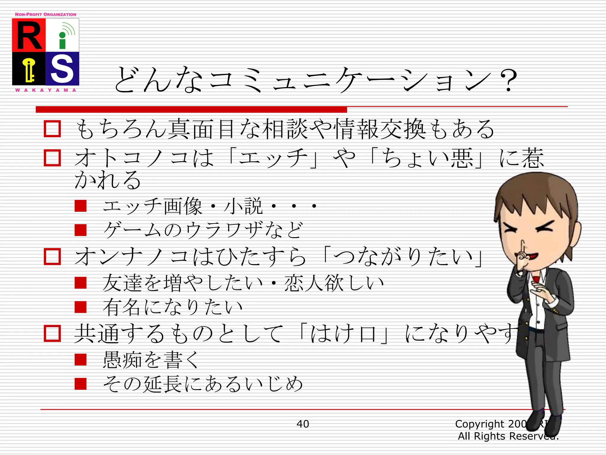 どんなコミュニケーション？もちろん真面目な相談や情報交換もあるオトコノコは「エッチ」や「ちょい悪」に惹かれるエッチ画像・小説・・・ゲームのウラワザなどオンナノコはひたすら「つながりたい」友達を増やしたい・恋人欲しい有名になりたい共通するものとして「はけ口」になりやすい愚痴を書くその延長にあるいじめ40Copyright 2008 RIIS All Rights Reserved.