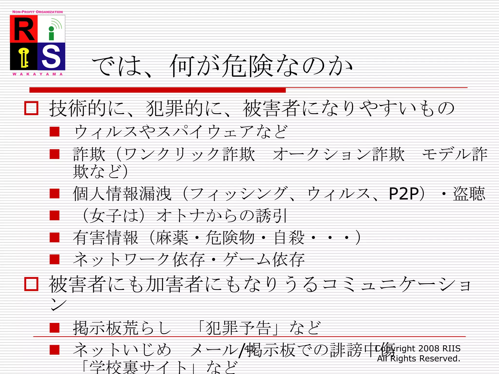 では、何が危険なのか技術的に、犯罪的に、被害者になりやすいものウィルスやスパイウェアなど詐欺（ワンクリック詐欺　オークション詐欺　モデル詐欺など）個人情報漏洩（フィッシング、ウィルス、P2P）・盗聴（女子は）オトナからの誘引有害情報（麻薬・危険物・自殺・・・）ネットワーク依存・ゲーム依存被害者にも加害者にもなりうるコミュニケーション掲示板荒らし　「犯罪予告」などネットいじめ　メール/掲示板での誹謗中傷「学校裏サイト」など41Copyright 2008 RIIS All Rights Reserved.