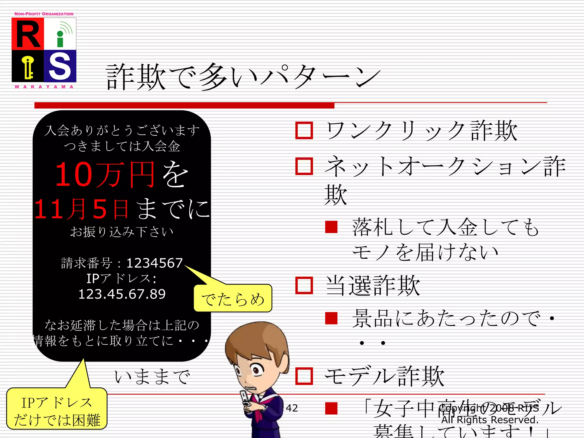 詐欺で多いパターン42Copyright 2008 RIIS All Rights Reserved.入会ありがとうございますつきましては入会金10万円を11月5日までにお振り込み下さい請求番号：1234567IPアドレス:123.45.67.89なお延滞した場合は上記の情報をもとに取り立てに・・・ワンクリック詐欺ネットオークション詐欺落札して入金してもモノを届けない当選詐欺景品にあたったので・・・モデル詐欺「女子中高生のモデル　募集しています！」でたらめいままでIPアドレスだけでは困難