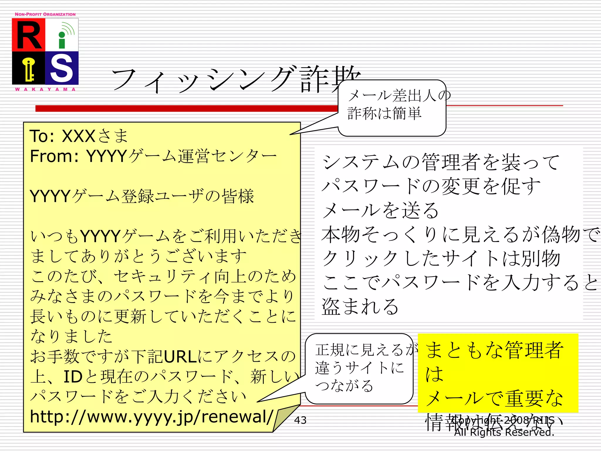 フィッシング詐欺43Copyright 2008 RIIS All Rights Reserved.メール差出人の詐称は簡単To: XXXさまFrom: YYYYゲーム運営センターYYYYゲーム登録ユーザの皆様いつもYYYYゲームをご利用いただきましてありがとうございますこのたび、セキュリティ向上のためみなさまのパスワードを今までより長いものに更新していただくことになりましたお手数ですが下記URLにアクセスの上、IDと現在のパスワード、新しいパスワードをご入力くださいhttp://www.yyyy.jp/renewal/システムの管理者を装ってパスワードの変更を促すメールを送る本物そっくりに見えるが偽物でクリックしたサイトは別物ここでパスワードを入力すると盗まれる正規に見えるが違うサイトにつながるまともな管理者はメールで重要な情報は伝えない
