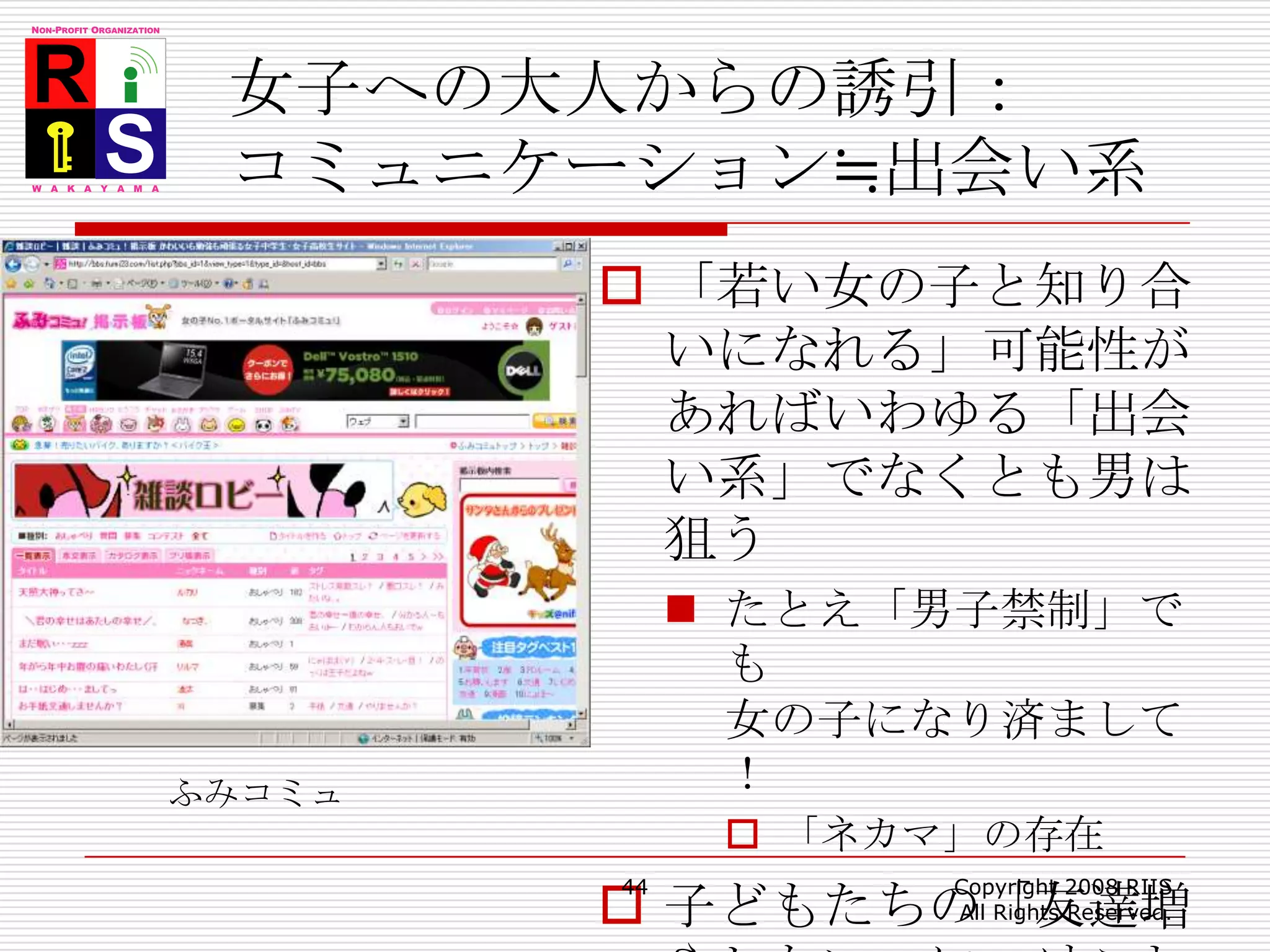 女子への大人からの誘引：コミュニケーション≒出会い系「若い女の子と知り合いになれる」可能性があればいわゆる「出会い系」でなくとも男は狙うたとえ「男子禁制」でも女の子になり済まして！「ネカマ」の存在子どもたちの「友達増やしたい」につけこむ44Copyright 2008 RIIS All Rights Reserved.ふみコミュ