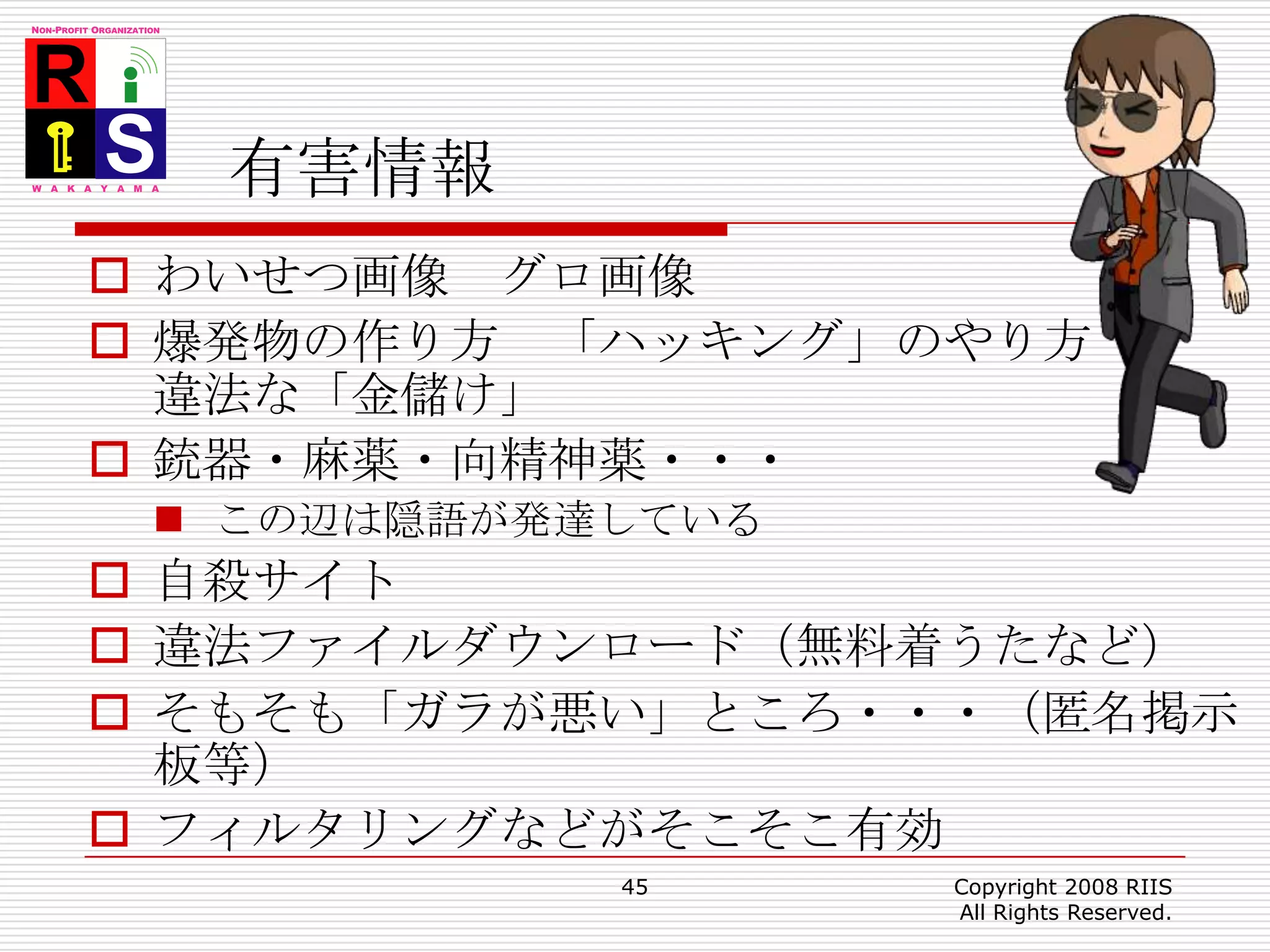 有害情報わいせつ画像　グロ画像爆発物の作り方　「ハッキング」のやり方違法な「金儲け」銃器・麻薬・向精神薬・・・この辺は隠語が発達している自殺サイト違法ファイルダウンロード（無料着うたなど）そもそも「ガラが悪い」ところ・・・（匿名掲示板等）フィルタリングなどがそこそこ有効45Copyright 2008 RIIS All Rights Reserved.