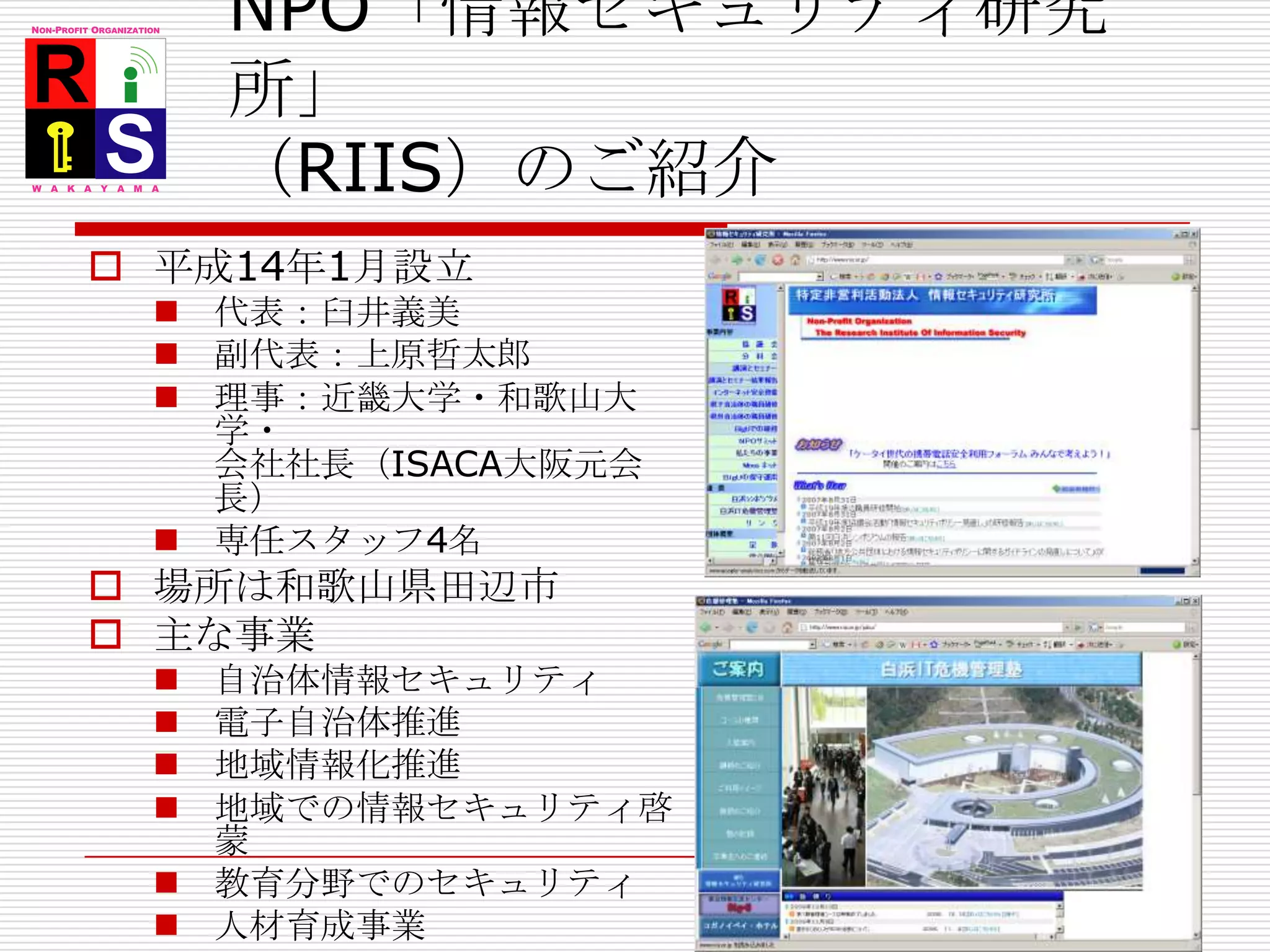 NPO「情報セキュリティ研究所」（RIIS）のご紹介平成14年1月設立代表：臼井義美副代表：上原哲太郎理事：近畿大学・和歌山大学・会社社長（ISACA大阪元会長）専任スタッフ4名場所は和歌山県田辺市主な事業自治体情報セキュリティ電子自治体推進地域情報化推進地域での情報セキュリティ啓蒙教育分野でのセキュリティ人材育成事業http://www.riis.or.jp