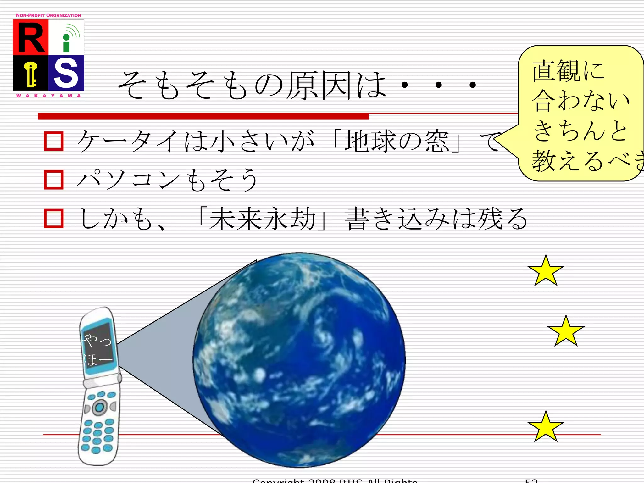 そもそもの原因は・・・直観に合わないきちんと教えるべきケータイは小さいが「地球の窓」であるパソコンもそうしかも、「未来永劫」書き込みは残るやっほー52Copyright 2008 RIIS All Rights Reserved.