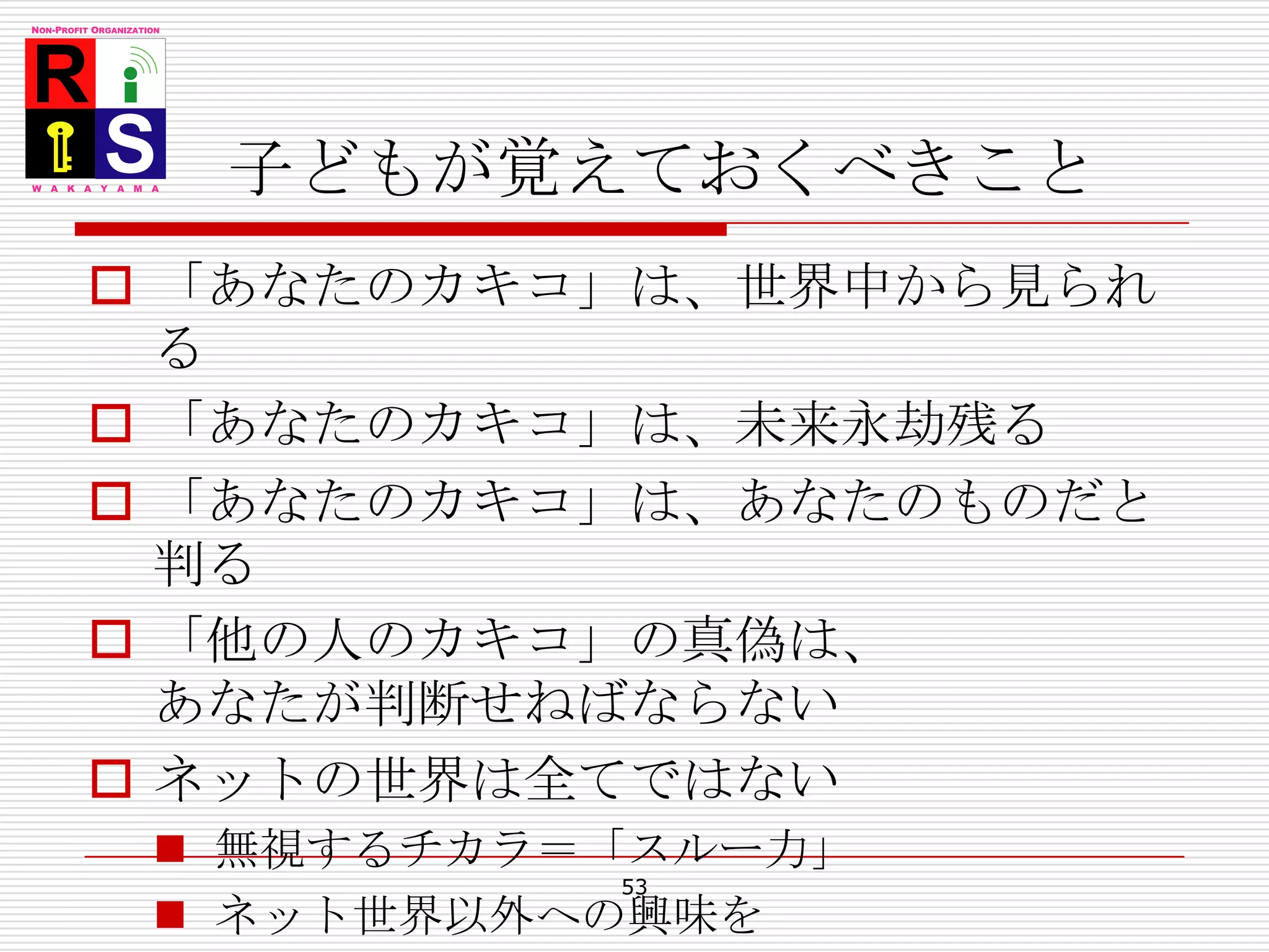 子どもが覚えておくべきこと「あなたのカキコ」は、世界中から見られる「あなたのカキコ」は、未来永劫残る「あなたのカキコ」は、あなたのものだと判る「他の人のカキコ」の真偽は、あなたが判断せねばならないネットの世界は全てではない無視するチカラ＝「スルー力」ネット世界以外への興味を53