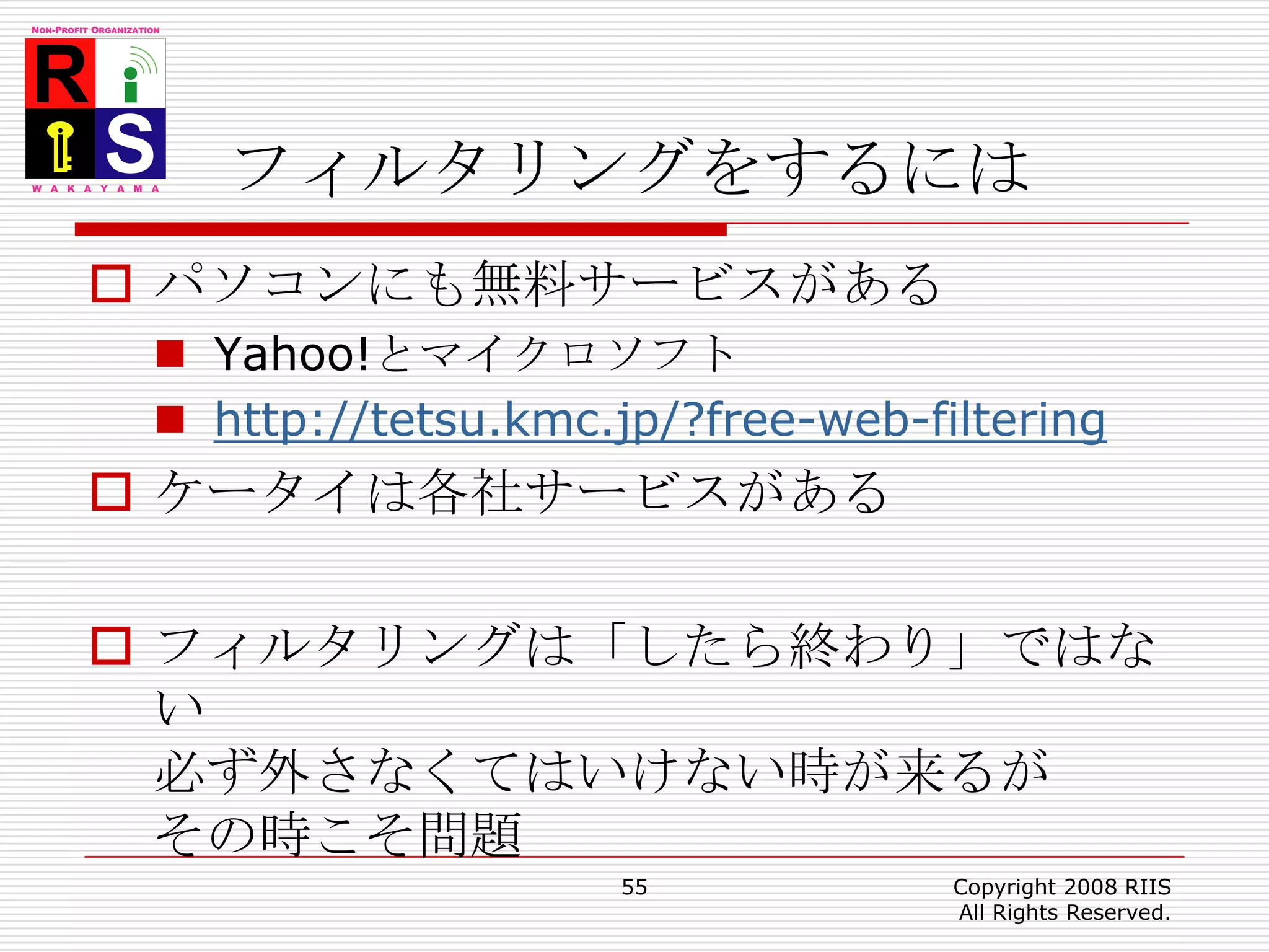 フィルタリングをするにはパソコンにも無料サービスがあるYahoo!とマイクロソフトhttp://tetsu.kmc.jp/?free-web-filteringケータイは各社サービスがあるフィルタリングは「したら終わり」ではない必ず外さなくてはいけない時が来るがその時こそ問題55Copyright 2008 RIIS All Rights Reserved.