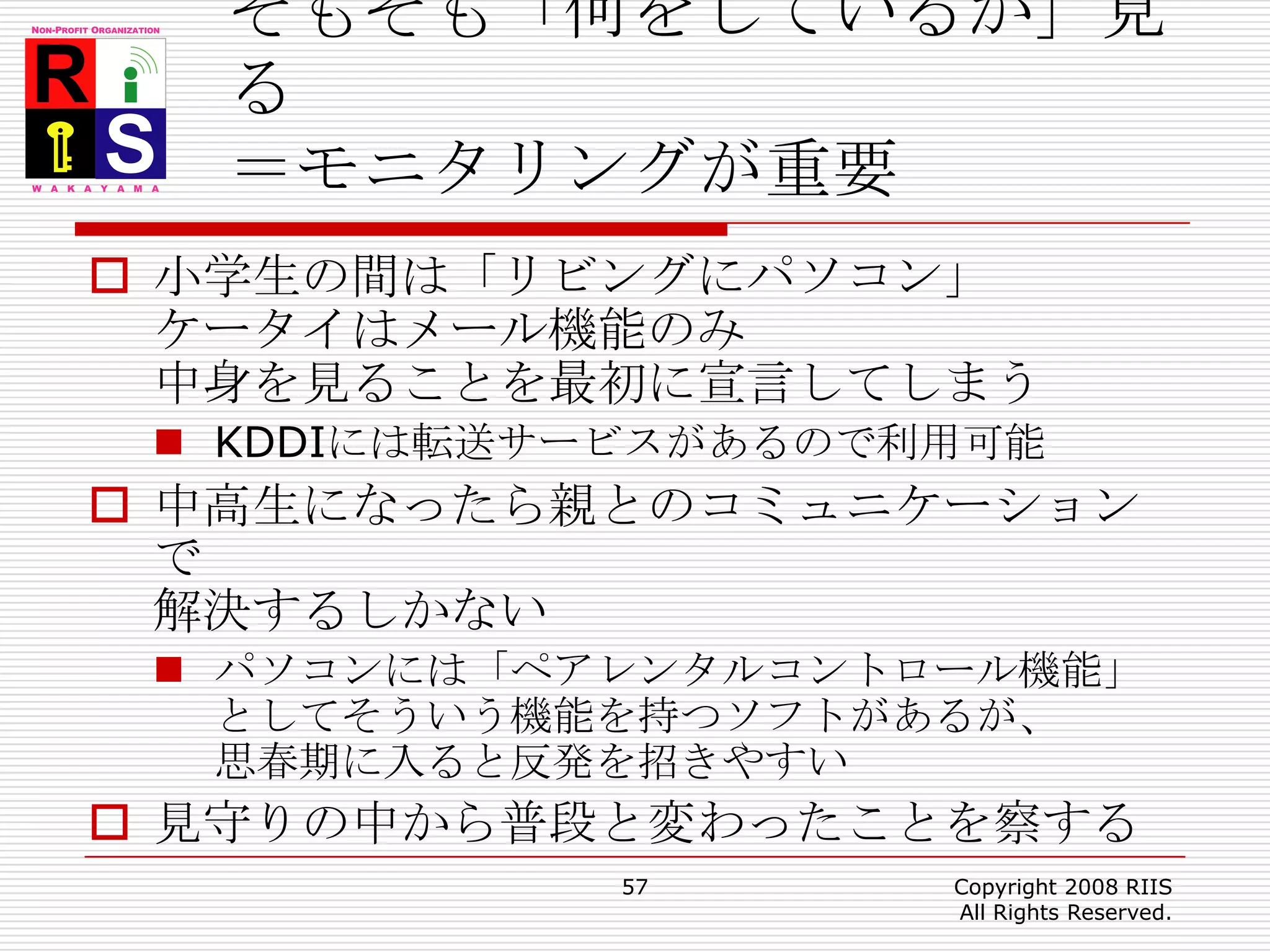 そもそも「何をしているか」見る＝モニタリングが重要小学生の間は「リビングにパソコン」ケータイはメール機能のみ中身を見ることを最初に宣言してしまうKDDIには転送サービスがあるので利用可能中高生になったら親とのコミュニケーションで解決するしかないパソコンには「ペアレンタルコントロール機能」としてそういう機能を持つソフトがあるが、思春期に入ると反発を招きやすい見守りの中から普段と変わったことを察する57Copyright 2008 RIIS All Rights Reserved.