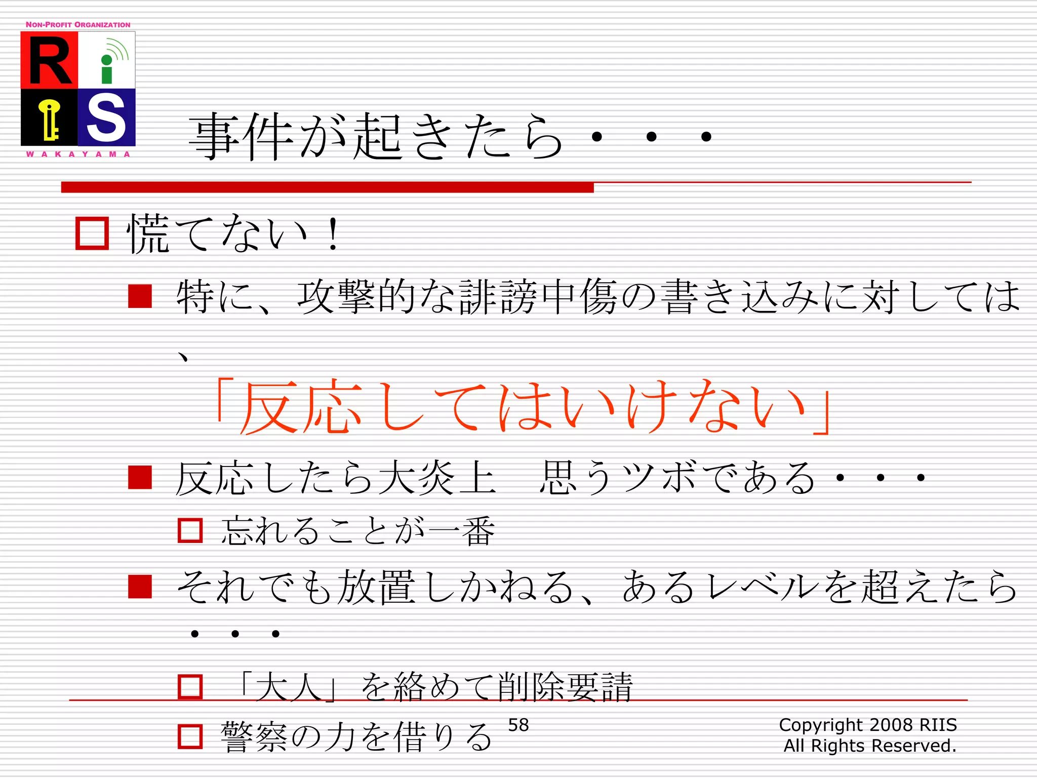 事件が起きたら・・・慌てない！特に、攻撃的な誹謗中傷の書き込みに対しては、「反応してはいけない」反応したら大炎上　思うツボである・・・忘れることが一番それでも放置しかねる、あるレベルを超えたら・・・「大人」を絡めて削除要請警察の力を借りる58Copyright 2008 RIIS All Rights Reserved.