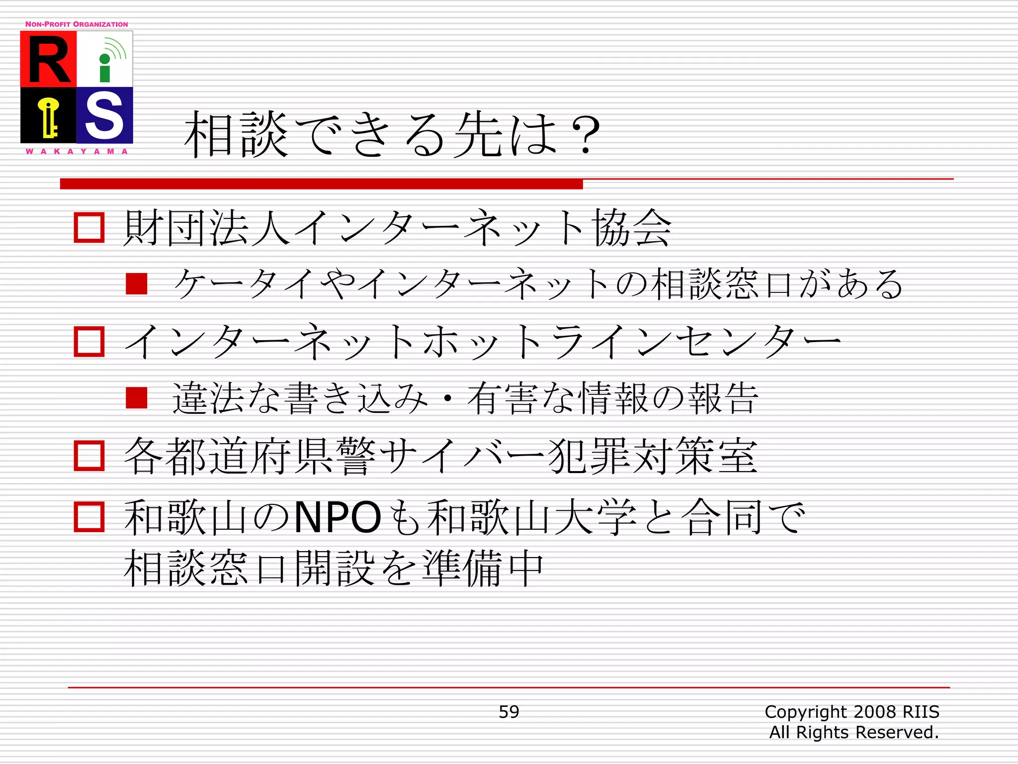 相談できる先は？財団法人インターネット協会ケータイやインターネットの相談窓口があるインターネットホットラインセンター違法な書き込み・有害な情報の報告各都道府県警サイバー犯罪対策室和歌山のNPOも和歌山大学と合同で相談窓口開設を準備中59Copyright 2008 RIIS All Rights Reserved.
