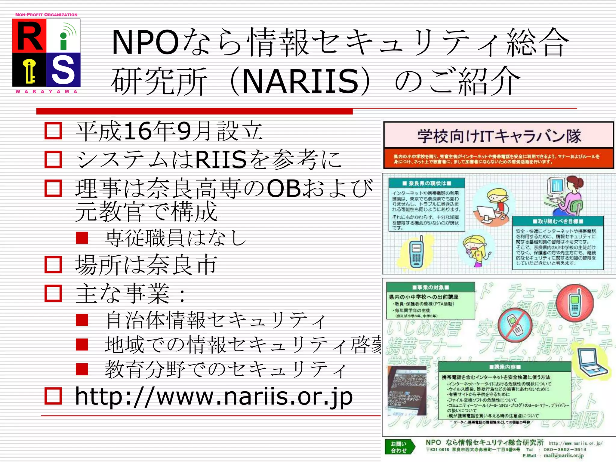 NPOなら情報セキュリティ総合研究所（NARIIS）のご紹介平成16年9月設立システムはRIISを参考に理事は奈良高専のOBおよび元教官で構成専従職員はなし場所は奈良市主な事業：自治体情報セキュリティ地域での情報セキュリティ啓蒙教育分野でのセキュリティhttp://www.nariis.or.jp