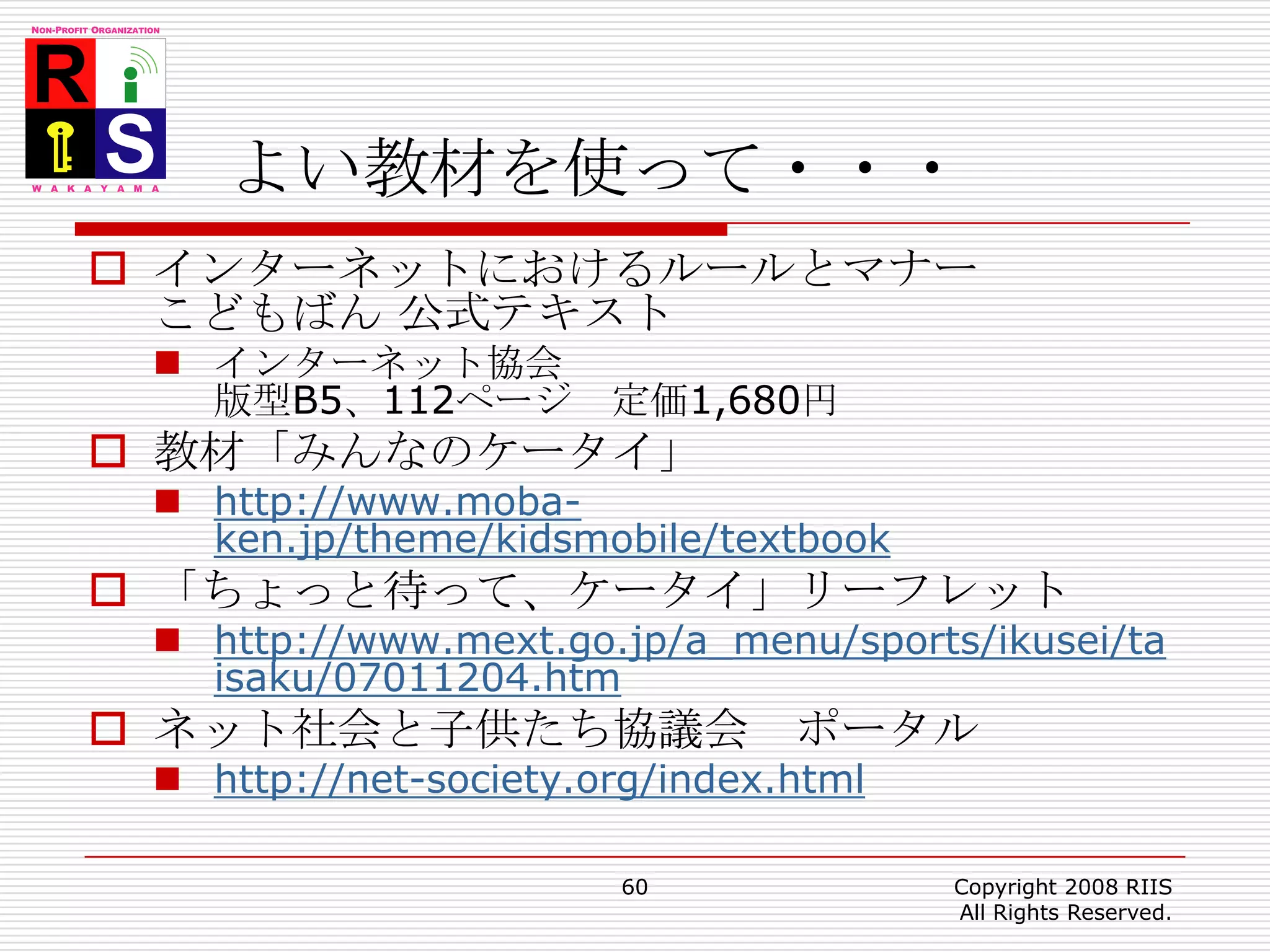 よい教材を使って・・・インターネットにおけるルールとマナー こどもばん 公式テキストインターネット協会版型B5、112ページ　定価1,680円教材「みんなのケータイ」 http://www.moba-ken.jp/theme/kidsmobile/textbook「ちょっと待って、ケータイ」リーフレットhttp://www.mext.go.jp/a_menu/sports/ikusei/taisaku/07011204.htmネット社会と子供たち協議会　ポータルhttp://net-society.org/index.html60Copyright 2008 RIIS All Rights Reserved.