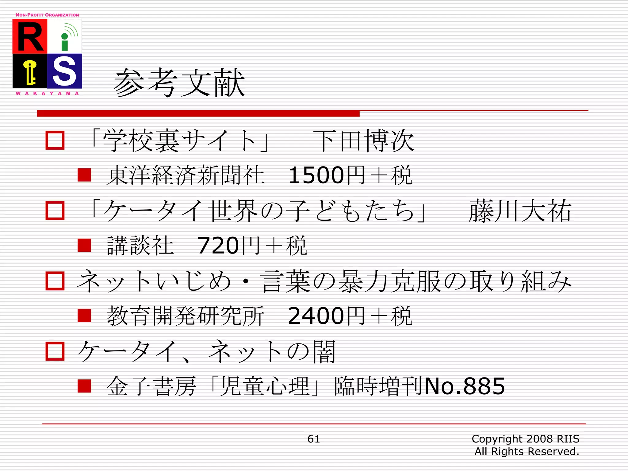 参考文献「学校裏サイト」　下田博次東洋経済新聞社　1500円＋税「ケータイ世界の子どもたち」　藤川大祐講談社　720円＋税ネットいじめ・言葉の暴力克服の取り組み教育開発研究所　2400円＋税ケータイ、ネットの闇金子書房「児童心理」臨時増刊No.88561Copyright 2008 RIIS All Rights Reserved.