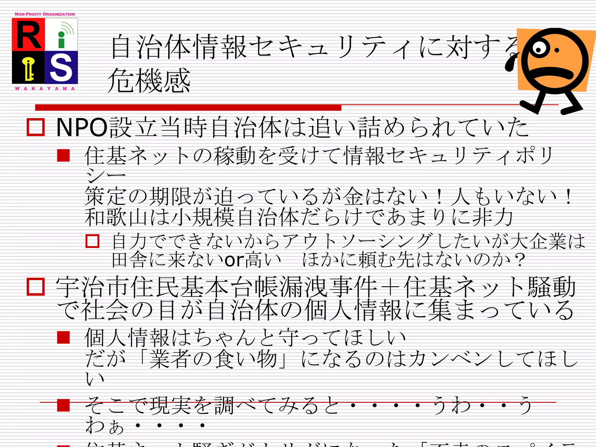 自治体情報セキュリティに対する危機感NPO設立当時自治体は追い詰められていた住基ネットの稼動を受けて情報セキュリティポリシー策定の期限が迫っているが金はない！人もいない！和歌山は小規模自治体だらけであまりに非力自力でできないからアウトソーシングしたいが大企業は田舎に来ないor高い　ほかに頼む先はないのか？宇治市住民基本台帳漏洩事件＋住基ネット騒動で社会の目が自治体の個人情報に集まっている個人情報はちゃんと守ってほしい　だが「業者の食い物」になるのはカンベンしてほしいそこで現実を調べてみると・・・・うわ・・うわぁ・・・・住基ネット騒ぎがトリガになった「不幸のスパイラル」専門家としてできることはないのか？