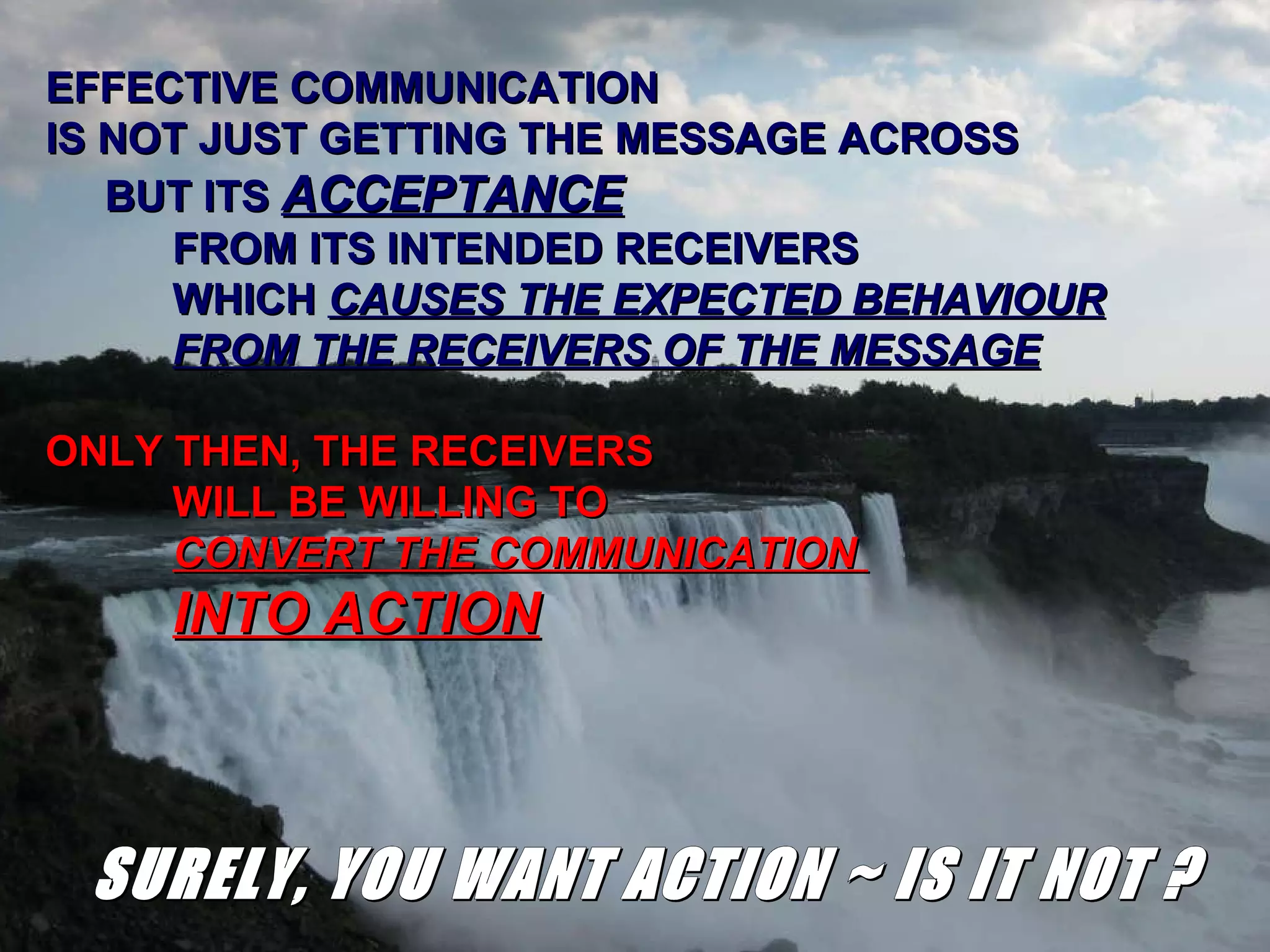 EFFECTIVE COMMUNICATION IS NOT JUST GETTING THE MESSAGE ACROSS BUT ITS  ACCEPTANCE   FROM ITS INTENDED RECEIVERS WHICH  CAUSES THE EXPECTED BEHAVIOUR FROM THE RECEIVERS OF THE MESSAGE ONLY THEN, THE RECEIVERS WILL BE WILLING TO  CONVERT THE COMMUNICATION  INTO ACTION SURELY, YOU WANT ACTION ~ IS IT NOT ? 