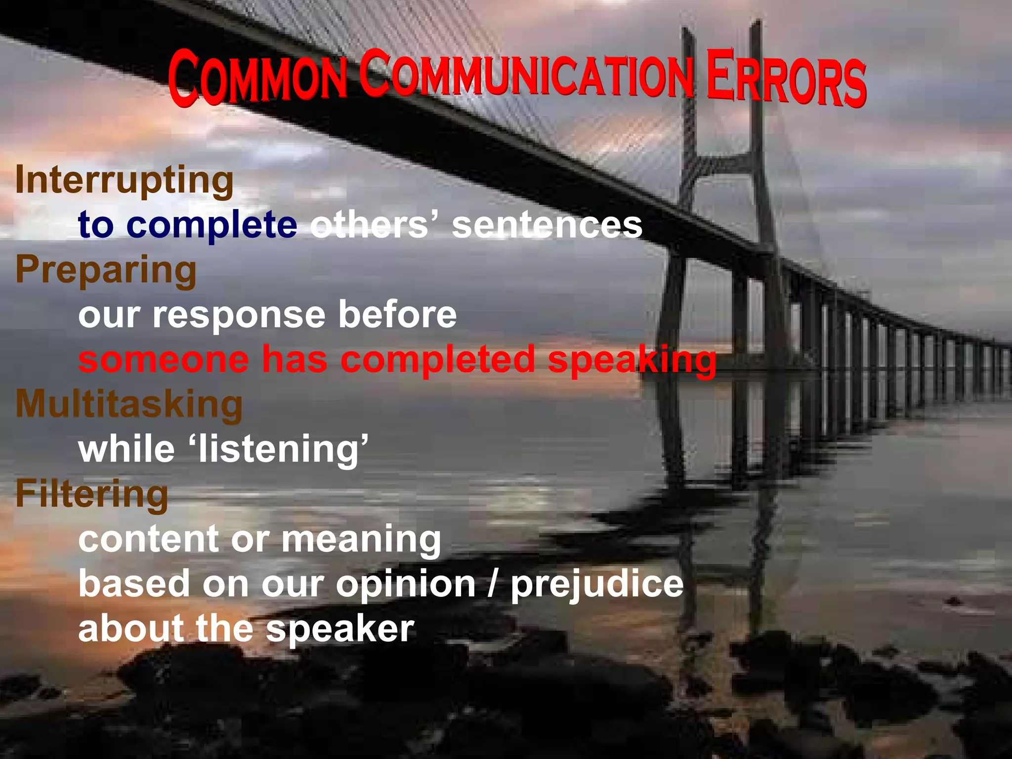 Interrupting  to complete  others’ sentences Preparing  our response before  someone has completed speaking Multitasking while ‘listening’ Filtering content or meaning based on our opinion / prejudice about the speaker Common Communication Errors 