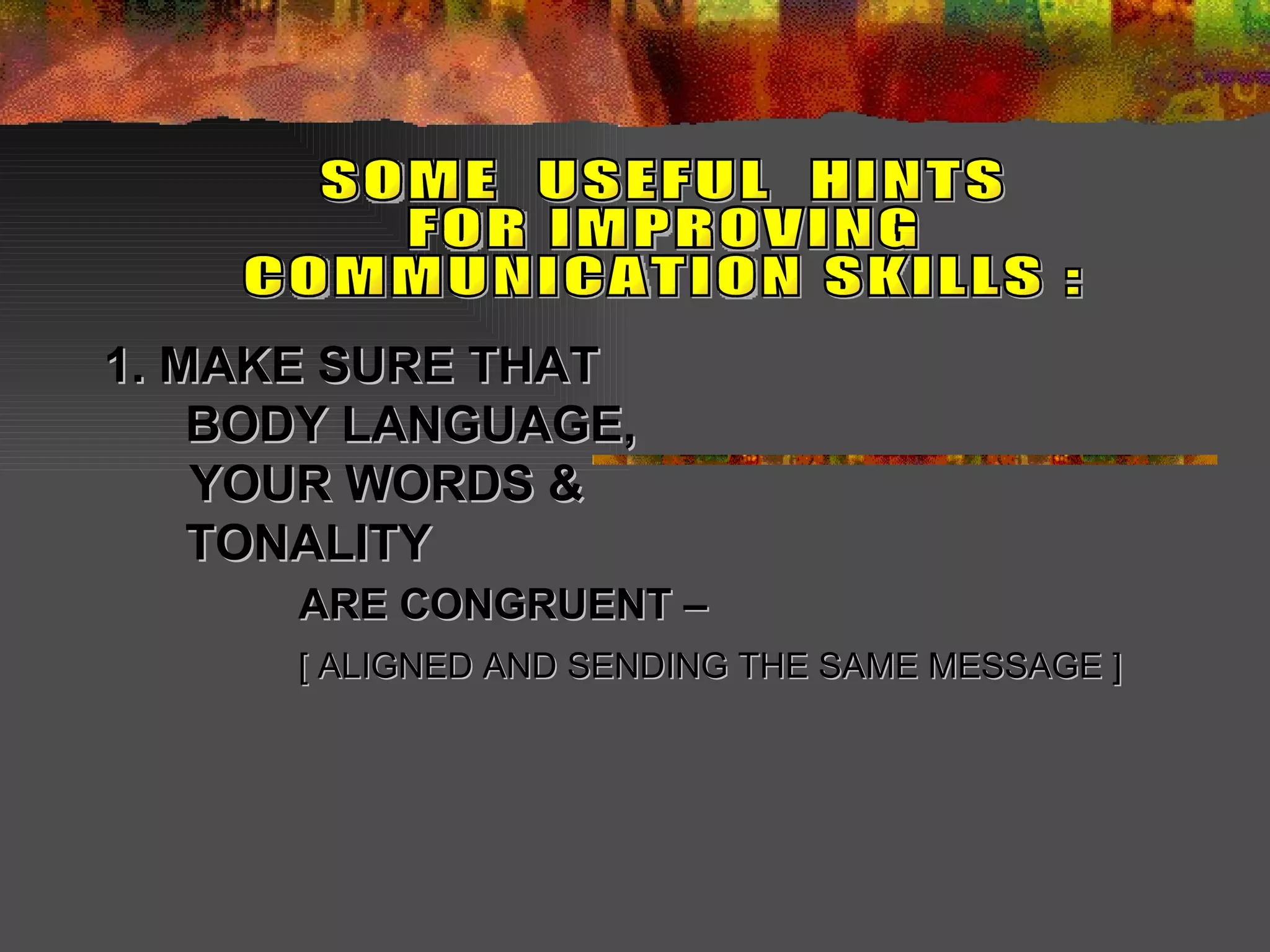 1. MAKE SURE THAT    BODY LANGUAGE,   YOUR WORDS &   TONALITY  ARE CONGRUENT –   [ ALIGNED AND SENDING THE SAME MESSAGE ]   SOME  USEFUL  HINTS  FOR IMPROVING COMMUNICATION SKILLS : 