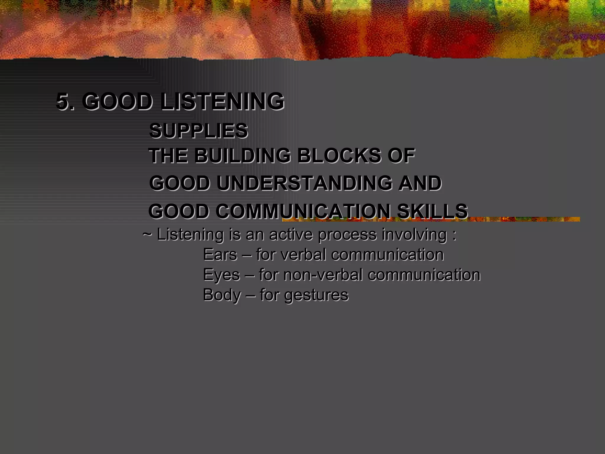 5. GOOD LISTENING   SUPPLIES   THE BUILDING BLOCKS OF   GOOD UNDERSTANDING AND   GOOD COMMUNICATION SKILLS   ~ Listening is an active process involving : Ears – for verbal communication Eyes – for non-verbal communication Body – for gestures 
