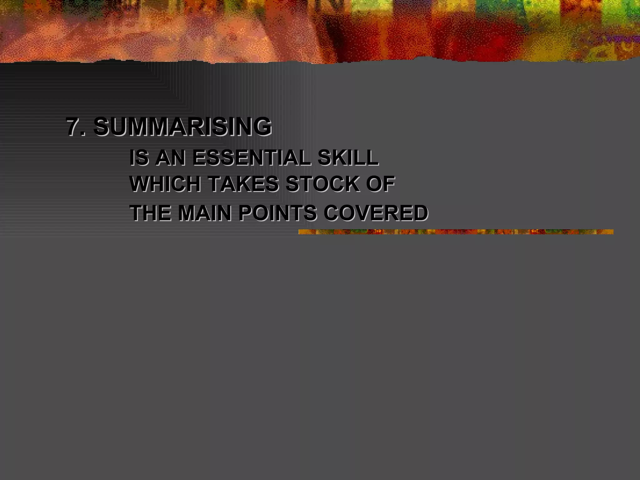 7. SUMMARISING  IS AN ESSENTIAL SKILL WHICH TAKES STOCK OF THE MAIN POINTS COVERED   
